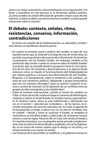 siones con mayor autonomía y descentralización en la exportación.) Un
factor a considerar en este proceso es la dimensión política práctica.
¿Cuánto se debe a la simple dificultad de aprender a hacer cosas de otra
manera? ¿Cuánto se debe a resistencia frente el cambio? ¿Cuánto puede
subsanarse sobre la marcha?

El debate: contexto, señales, ritmo,
resistencias, consenso, información,
contradicciones
En torno a la cuestión de la implementación, su velocidad y resistencias internas se manifiestan diversos juicios.
•	 En cuanto al contexto social y político del cambio, se trata de una
transformación que se extiende a lo largo de más de veinte años, un
período muy largo dentro del proceso de la Revolución. En términos
comparativos con los Estados Unidos; sin embargo, también se ha
producido algo similar cuando el consenso sobre el modelo Estado/
economía, que se extendió desde la posguerra hasta la crisis petrolera de los años 70, comenzó a descomponerse, y se aprecia desde
entonces cómo se impide el funcionamiento del Estado/gobierno
por razones políticas, y se busca una reformulación de este modelo.
•	 Respecto a la interpretación sobre la resistencia a los cambios, ¿se
trata de una resistencia política? ¿Responde a grupos burocráticos
que ven sus intereses afectados? ¿Que no quieren compartir el acceso y control de recursos? ¿O la expresión de un conflicto entre los
grupos sociales emergentes y los establecidos?
•	 Sobre el contexto internacional, cuando se inician los cambios en
Cuba, a inicios de los 90, estaba en boga el consenso de Washington,
respecto a reducir el rol del Estado. En sentido inverso, especialmente en América Latina, ahora se está redefiniendo y reforzando ese
rol, en el control —ejercido por Contraloría— de los bancos, la inversión extranjera, los recursos naturales, etc. En Cuba, la agenda de
la Actualización se dirige a reducir ese rol, no solo en cantidad, sino
en calidad —dónde y cómo se sustituye al Estado, se remplaza el
verticalismo, se transfiere poder, y sobre todo, de reconocen nuevos
actores y nuevas reglas. Hasta los 90, en Cuba solo existía el Estado y
la inversión extranjera, con un pequeño sector privado complementario. Este no solo se ha diversificado y ampliado, sino se ha legitimado, en un marco de nuevos valores, que le otorga un rol activo y un
reconocimiento a ese sector no estatal.
•	 Las fronteras de lo permisible se modifican, y el gobierno avanza en

 