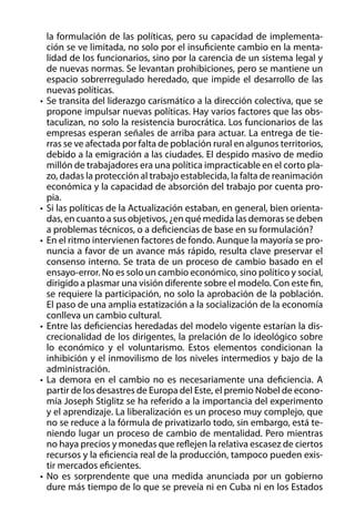 la formulación de las políticas, pero su capacidad de implementación se ve limitada, no solo por el insuficiente cambio en la mentalidad de los funcionarios, sino por la carencia de un sistema legal y
de nuevas normas. Se levantan prohibiciones, pero se mantiene un
espacio sobrerregulado heredado, que impide el desarrollo de las
nuevas políticas.
•	 Se transita del liderazgo carismático a la dirección colectiva, que se
propone impulsar nuevas políticas. Hay varios factores que las obstaculizan, no solo la resistencia burocrática. Los funcionarios de las
empresas esperan señales de arriba para actuar. La entrega de tierras se ve afectada por falta de población rural en algunos territorios,
debido a la emigración a las ciudades. El despido masivo de medio
millón de trabajadores era una política impracticable en el corto plazo, dadas la protección al trabajo establecida, la falta de reanimación
económica y la capacidad de absorción del trabajo por cuenta propia.
•	 Si las políticas de la Actualización estaban, en general, bien orientadas, en cuanto a sus objetivos, ¿en qué medida las demoras se deben
a problemas técnicos, o a deficiencias de base en su formulación?
•	 En el ritmo intervienen factores de fondo. Aunque la mayoría se pronuncia a favor de un avance más rápido, resulta clave preservar el
consenso interno. Se trata de un proceso de cambio basado en el
ensayo-error. No es solo un cambio económico, sino político y social,
dirigido a plasmar una visión diferente sobre el modelo. Con este fin,
se requiere la participación, no solo la aprobación de la población.
El paso de una amplia estatización a la socialización de la economía
conlleva un cambio cultural.
•	 Entre las deficiencias heredadas del modelo vigente estarían la discrecionalidad de los dirigentes, la prelación de lo ideológico sobre
lo económico y el voluntarismo. Estos elementos condicionan la
inhibición y el inmovilismo de los niveles intermedios y bajo de la
administración.
•	 La demora en el cambio no es necesariamente una deficiencia. A
partir de los desastres de Europa del Este, el premio Nobel de economía Joseph Stiglitz se ha referido a la importancia del experimento
y el aprendizaje. La liberalización es un proceso muy complejo, que
no se reduce a la fórmula de privatizarlo todo, sin embargo, está teniendo lugar un proceso de cambio de mentalidad. Pero mientras
no haya precios y monedas que reflejen la relativa escasez de ciertos
recursos y la eficiencia real de la producción, tampoco pueden existir mercados eficientes.
•	 No es sorprendente que una medida anunciada por un gobierno
dure más tiempo de lo que se preveía ni en Cuba ni en los Estados

 