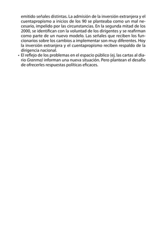 emitido señales distintas. La admisión de la inversión extranjera y el
cuentapropismo a inicios de los 90 se planteaba como un mal necesario, impelido por las circunstancias. En la segunda mitad de los
2000, se identifican con la voluntad de los dirigentes y se reafirman
como parte de un nuevo modelo. Las señales que reciben los funcionarios sobre los cambios a implementar son muy diferentes. Hoy
la inversión extranjera y el cuentapropismo reciben respaldo de la
dirigencia nacional.
•	 El reflejo de los problemas en el espacio público (ej. las cartas al diario Granma) informan una nueva situación. Pero plantean el desafío
de ofrecerles respuestas políticas eficaces.

 