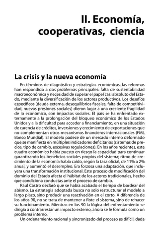 II. Economía,
cooperativas, ciencia

La crisis y la nueva economía
En términos de diagnóstico y estrategias económicas, las reformas
han respondido a dos problemas principales: falta de sustentabilidad
macroeconómica y necesidad de superar el papel casi absoluto del Estado, mediante la diversificación de los actores productivos. Los desafíos
específicos (deuda externa, desequilibrios fiscales, falta de competitividad, nuevas presiones sociales) dieron lugar a una creciente fragilidad
de lo económico, con impactos sociales. El país se ha enfrentado externamente a la prolongación del bloqueo económico de los Estados
Unidos y a la dificultad para acceder a financiamiento, en una situación
de carencia de créditos, inversiones y crecimiento de exportaciones que
no complementan otros mecanismos financieros internacionales (FMI,
Banco Mundial). El modelo padece de un mercado interno deformado
que se manifiesta en múltiples indicadores deficitarios (sistemas de precios, tipo de cambio, excesivas regulaciones). En los años recientes, este
cuadro económico había puesto en riesgo la capacidad para continuar
garantizando los beneficios sociales propios del sistema; ritmo de crecimiento de la economía había caído, según la tasa oficial, de 11% a 2%
anual, y aumentó el desempleo. Era forzosa una adaptación, que incluyera una transformación institucional. Este proceso de modificación del
dominio del Estado afecta el hábitat de los actores tradicionales, hecho
que condiciona conductas ante el proceso de cambio.
Raúl Castro declaró que se había acabado el tiempo de bordear del
abismo. La estrategia adoptada busca no solo restructurar el modelo a
largo plazo, sino producir una reactivación en el corto. A diferencia de
los años 90, no se trata de mantener a flote el sistema, sino de rehacer
su funcionamiento. Mientras en los 90 la lógica del enfrentamiento se
dirigía a contrarrestar un impacto externo, ahora se le formula como un
problema interno.
Un ordenamiento racional y sincronizado del proceso es difícil, dada

 