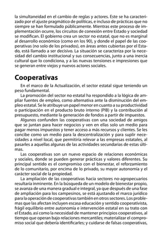 la simultaneidad en el cambio de reglas y actores. Este se ha caracterizado por el ajuste pragmático de políticas, e incluso de prácticas que no
siempre se han formulado públicamente. Mientras este proceso de implementación ocurre, los circuitos de conexión entre Estado y sociedad
se modifican. El gobierno crea un sector no estatal, que no es marginal
al desarrollo económico (como en los 90), y donde el papel de las cooperativas (no solo de los privados), en áreas antes cubiertas por el Estado, está llamado a ser decisivo. La situación se caracteriza por la necesidad del cambio institucional y sus consecuencias, junto a una inercia
cultural que lo condiciona, y a las nuevas tensiones e impresiones que
se generan entre viejos y nuevos actores sociales.

Cooperativas
En el marco de la Actualización, el sector estatal sigue teniendo un
peso fundamental.
La promoción del sector no estatal ha respondido a la lógica de ampliar fuentes de empleo, como alternativa ante la disminución del empleo estatal. Se le atribuye un papel menor en cuanto a su productividad
o participación en el producto bruto interno (PIB) y la contribución al
presupuesto, mediante la generación de fondos a partir de impuestos.
Algunos confunden las cooperativas con una sociedad de amigos
que se juntan para hacer negocios y ven en ellas solo un medio para
pagar menos impuestos y tener acceso a más recursos y clientes. Se les
concibe como un medio para la descentralización y para suplir necesidades a nivel local, que permitiría relevar a las empresas estatales, al
pasarles a aquellas algunas de las actividades secundarias de estas últimas.
Las cooperativas son un nuevo espacio de relaciones económicas
y sociales, donde se pueden generar prácticas y valores diferentes. Su
principal sentido es el compromiso con el bienestar, el reforzamiento
de lo comunitario, por encima de lo privado, su mayor autonomía y el
carácter social de la propiedad.
La ampliación de las cooperativas hacia sectores no-agropecuarios
resultaría inminente. En la búsqueda de un modelo de bienestar propio,
se avanza de una manera gradual e integral, ya que después de una fase
de ampliación para los campesinos, se está ajustando el marco jurídico
para la operación de cooperativas también en otros sectores. Los problemas que las afectan incluyen escasa educación y sentido cooperativista,
frágil equilibrio entre autonomía e intervención estatal en su trato con
el Estado, así como la necesidad de mantener principios cooperativos, al
tiempo que operan bajo relaciones mercantiles; materializar el compromiso social que debería identificarles; y cuidarse de falsas cooperativas,

 