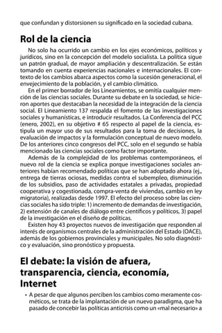 que confundan y distorsionen su significado en la sociedad cubana.

Rol de la ciencia
No solo ha ocurrido un cambio en los ejes económicos, políticos y
jurídicos, sino en la concepción del modelo socialista. La política sigue
un patrón gradual, de mayor ampliación y descentralización. Se están
tomando en cuenta experiencias nacionales e internacionales. El contexto de los cambios abarca aspectos como la sucesión generacional, el
envejecimiento de la población, y el cambio climático.
En el primer borrador de los Lineamientos, se omitía cualquier mención de las ciencias sociales. Durante su debate en la sociedad, se hicieron aportes que destacaban la necesidad de la integración de la ciencia
social. El Lineamiento 137 respalda el fomento de las investigaciones
sociales y humanísticas, e introducir resultados. La Conferencia del PCC
(enero, 2002), en su objetivo # 65 respecto al papel de la ciencia, estipula un mayor uso de sus resultados para la toma de decisiones, la
evaluación de impactos y la formulación conceptual de nuevo modelo.
De los anteriores cinco congresos del PCC, solo en el segundo se había
mencionado las ciencias sociales como factor importante.
Además de la complejidad de los problemas contemporáneos, el
nuevo rol de la ciencia se explica porque investigaciones sociales anteriores habían recomendado políticas que se han adoptado ahora (ej.,
entrega de tierras ociosas, medidas contra el subempleo, disminución
de los subsidios, paso de actividades estatales a privadas, propiedad
cooperativa y cogestionada, compra-venta de viviendas, cambio en ley
migratoria), realizadas desde 1997. El efecto del proceso sobre las ciencias sociales ha sido triple: 1) incremento de demandas de investigación,
2) extensión de canales de diálogo entre científicos y políticos, 3) papel
de la investigación en el diseño de políticas.
Existen hoy 43 proyectos nuevos de investigación que responden al
interés de organismos centrales de la administración del Estado (OACE),
además de los gobiernos provinciales y municipales. No solo diagnóstico y evaluación, sino pronóstico y propuesta.

El debate: la visión de afuera,
transparencia, ciencia, economía,
Internet
•	 A pesar de que algunos perciben los cambios como meramente cosméticos, se trata de la implantación de un nuevo paradigma, que ha
pasado de concebir las políticas anticrisis como un «mal necesario» a

 