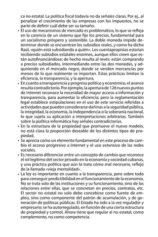 ca no estatal. La política fiscal todavía no da señales claras. Por ej., al
penalizar el crecimiento de las empresas con los impuestos, no se
parte de definir cuál debe ser su tamaño.
•	 El uso de mecanismos de mercado es problemático, lo que se refleja
en la carencia de un sistema que fije los precios, fundamental para
un socialismo próspero y sostenible. La doble moneda impide determinar donde se encuentran los subsidios reales, y como ha dicho
Raúl, «quién está subsidiando a quién». Los cuentapropistas estarían
recibiendo subsidios estatales enormes, aunque ellos creen que están autofinanciándose; de hecho resulta al revés: están comprando
a precios subsidiados, intermediando entre las dos monedas, y adquiriendo en el mercado negro, donde se venden mercancías por
menos de lo que realmente se importan. Estas prácticas limitan la
eficiencia, la transparencia, y la apertura.
•	 En cuanto a transparencia y progreso político y económico, el avance
resulta contradictorio. Por ejemplo, la apertura de 128 nuevos puntos
de Internet reconoce la necesidad de mayor acceso a información y
transparencia, para aumentar la eficiencia; pero la reglamentación
legal establece estipulaciones en el uso de este servicio referidas a
actividades que pueden considerarse dañinas a la seguridad pública,
la integridad, la economía, la independencia o la soberanía nacional,
lo que sujeta su aplicación a interpretaciones arbitrarias. También
sobre la política informática hay señales contradictorias.
•	 En la estructura de la propiedad que promueve el nuevo modelo,
no está clara la proporción deseable de los distintos tipos de propiedad.
•	 Se aprecia como un elemento fundamental en este proceso de cambio el acceso progresivo a Internet y el uso extensivo de las redes
sociales.
•	 Es necesario diferenciar entre un concepto de cambio que reconoce
el rol legítimo del sector privado en la economía y sociedad cubanas,
y una práctica política que aún lo trata cómo mal necesario, reflejo
de la llamada «vieja mentalidad».
•	 La ley es importante en cuanto a la transparencia, pero sobre todo
para conseguir predictibilidad en el funcionamiento de la economía.
No se trata solo de las instituciones y su funcionamiento, sino de las
relaciones entre ellas, que se concretan en precios, contratos, etc.
El sector no estatal no solo debe concebirse como fuente de empleo, sino como componente del patrón de acumulación, y de generación de políticas públicas. El Estado ha sido a la vez regulador y
empresario; se ha autorregulado, en función de una cierta estructura
de propiedad y control. Ahora tiene que regular al no estatal, como
complemento, no como competencia.

 