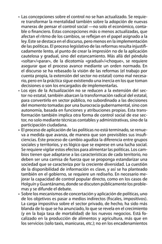 •	 Las concepciones sobre el control no se han actualizado. Se requiere transformar la mentalidad también sobre la adopción de nuevas
maneras de pensar el control social —no solo el económico, contable o financiero. Estas concepciones más o menos actualizadas, que
afectan el ritmo de los cambios, se reflejan en el papel asignado a la
ley. Este se destaca en el discurso, pero menos en la implementación
de las políticas. El proceso legislativo de las reformas resulta injustificadamente lento, al punto de crear la impresión no de la aplicación
cautelosa y gradual, sino del estancamiento. Más allá del péndulo
«soltar»/«parar», de la dicotomía «gradual»/«choque», se requiere
asegurar que el proceso avance mediante un orden normado. En
el discurso se ha rebasado la visión de las reformas (el trabajo por
cuenta propia, la extensión del sector no estatal) como mal necesario, pero en la práctica sigue existiendo una inercia en los que toman
decisiones o son los encargados de implementarlas.
•	 Los ejes de la Actualización no se reducen a la extensión del sector no estatal, también abarcan la transformación radical del estatal,
para convertirlo en sector público, no subordinado a las decisiones
del momento tomadas por una burocracia gubernamental, sino con
autonomía, basada en funciones y atribuciones propias. Esta transformación también implica otra forma de control social de ese sector, no solo mediante técnicas contables y administrativas, sino de la
participación ciudadana.
•	 El proceso de aplicación de las políticas no está terminado, se renueva a medida que avanza, de manera que son previsibles sus insuficiencias. Este proceso de cambio agudiza la diferencia entre grupos
sociales y territorios, y es lógico que se exprese en una lucha social.
Se requiere vigilar estos efectos para alimentar las políticas. Los cambios tienen que adaptarse a las características de cada territorio, no
deben ser una camisa de fuerza que se proponga estandarizar una
sociedad que se caracteriza por la creciente diversidad. La cuestión
de la disponibilidad de información es clave, y así se ha planteado
también en el gobierno, se requiere un rediseño. En necesario mejorar la capacidad de control popular directo, como en los casos de
Holguín y Guantánamo, donde se discuten públicamente los problemas y se difunde el debate.
•	 Sobre los mecanismos de concertación y aplicación de políticas, uno
de los objetivos es pasar a medios indirectos (fiscales, impositivos).
La carga impositiva sobre el sector privado, de hecho, ha sido más
blanda de lo que se ha anunciado, lo que se revela en el crecimiento
(y en la baja tasa de mortalidad) de los nuevos negocios. Está focalizado en la producción de alimentos y agricultura, más que en
los servicios (solo taxis, manicuras, etc.); no en los encadenamientos

 
