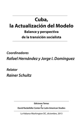 Cuba,
la Actualización del Modelo
Balance y perspectiva
de la transición socialista

Coordinadores

Rafael Hernández y Jorge I. Domínguez
Relator

Rainer Schultz

Ediciones Temas
y
David Rockefeller Center For Latin American Studies
La Habana-Washington DC, diciembre, 2013

 