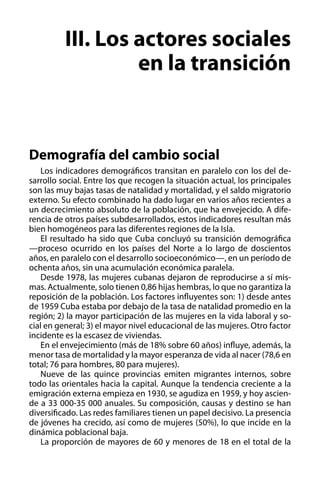III. Los actores sociales
en la transición

Demografía del cambio social
Los indicadores demográficos transitan en paralelo con los del desarrollo social. Entre los que recogen la situación actual, los principales
son las muy bajas tasas de natalidad y mortalidad, y el saldo migratorio
externo. Su efecto combinado ha dado lugar en varios años recientes a
un decrecimiento absoluto de la población, que ha envejecido. A diferencia de otros países subdesarrollados, estos indicadores resultan más
bien homogéneos para las diferentes regiones de la Isla.
El resultado ha sido que Cuba concluyó su transición demográfica
—proceso ocurrido en los países del Norte a lo largo de doscientos
años, en paralelo con el desarrollo socioeconómico—, en un período de
ochenta años, sin una acumulación económica paralela.
Desde 1978, las mujeres cubanas dejaron de reproducirse a sí mismas. Actualmente, solo tienen 0,86 hijas hembras, lo que no garantiza la
reposición de la población. Los factores influyentes son: 1) desde antes
de 1959 Cuba estaba por debajo de la tasa de natalidad promedio en la
región; 2) la mayor participación de las mujeres en la vida laboral y social en general; 3) el mayor nivel educacional de las mujeres. Otro factor
incidente es la escasez de viviendas.
En el envejecimiento (más de 18% sobre 60 años) influye, además, la
menor tasa de mortalidad y la mayor esperanza de vida al nacer (78,6 en
total; 76 para hombres, 80 para mujeres).
Nueve de las quince provincias emiten migrantes internos, sobre
todo las orientales hacia la capital. Aunque la tendencia creciente a la
emigración externa empieza en 1930, se agudiza en 1959, y hoy asciende a 33 000-35 000 anuales. Su composición, causas y destino se han
diversificado. Las redes familiares tienen un papel decisivo. La presencia
de jóvenes ha crecido, así como de mujeres (50%), lo que incide en la
dinámica poblacional baja.
La proporción de mayores de 60 y menores de 18 en el total de la

 
