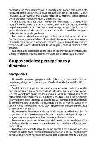 población son muy similares. Así, las condiciones para el remplazo de la
fuerza laboral disminuyen. La edad promedio es de 38 (hombres) y 39,4
(mujeres). Las provincias más envejecidas son La Habana, Sancti Spíritus
y Villa Clara; las menos, Holguín y Guantánamo.
Cuba no alcanzará los doce millones de habitantes. Su situación demográfica es la de un país desarrollado, con el nivel socioeconómico de
un país en vías de desarrollo. Esta situación se pronosticó por los demógrafos desde los 80, sin que se tomara conciencia ni medidas por parte
de las instituciones de gobierno.
En cuanto a la familia, se está produciendo una reducción del tamaño (3,4 personas por núcleo). El envejecimiento incide en una mayor
demanda de atención a personas mayores, lo que impacta en el retiro
temprano de la actividad laboral de las mujeres, dado el déficit en este
servicio.
La pérdida de población, sobre todo en las provincias orientales, por
el flujo migratorio interno, debe ser objeto de una política particular.

Grupos sociales: percepciones y
dinámicas
Percepciones
El estudio de cuatro grupos sociales (obreros, intelectuales, cuentapropistas y dirigentes) revela expresión de identidades sociales diferenciadas.
Se define a los dirigentes por su acceso a recursos, medios de poder,
que les permiten mejores condiciones de vida. La percepción prevaleciente caracteriza como dirigentes solo a los de nivel más alto en las
estructuras gubernamentales, políticas y militares, no a los de niveles
intermedios y bajos (aunque se clasifiquen así por su categoría laboral).
Se considera que la principal desventaja de los dirigentes consiste en
ser blanco de la mirada de los otros, y la posibilidad de perder su estatus
en cualquier momento.
El grupo más diverso es el de los intelectuales: académicos, científicos, artistas y otros profesionales. Su prominencia social se atribuye a su
imagen, a su cultura y educación, no a su poder económico.
Los cuentapropistas se definen esencialmente por su condición laboral independiente, ser creativos, eficientes, pero también vulgares y con
poca cultura.
Los obreros se caracterizan por su no acceso a los otros grupos, por
razones de edad, nivel educacional o capacitación y por sus condiciones
de vida con grandes necesidades, razón por la cual no resulta un grupo

 