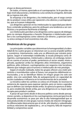 al que se desea pertenecer.
De todos, el menos apreciado es el cuentapropista. Se le percibe con
bajo nivel educacional, y tendencia a una conducta arrogante, derivada
de su ingreso más alto.
Se empareja a los dirigentes y los intelectuales, por el rasgo común
de no producir cosas útiles; por oposición a los obreros y cuentapropistas, que se la pasan trabajando.
Los dirigentes aprecian en los intelectuales la capacidad para identificar y entender problemas, pero les atribuyen una tendencia a ser conflictivos y no prestarse fácilmente al diálogo.
Los intelectuales perciben a los dirigentes como capaces de dialogar,
pero no siempre dispuestos a hacerlo. Dirigentes e intelectuales perciben a los cuentapropistas como «obreros con dinero», y aprecian como
su única ventaja el nivel económico más alto.

Dinámicas de los grupos
Las principales variables que determinan la homogeneidad y la identidad de los cuatro grupos se relacionan con su acceso al poder político
y económico. Internamente, cada uno se diferencia por estratos jerárquicos. Según el estereotipo establecido, la escala jerárquica sería: dirigentes, cuentapropistas, intelectuales y obreros; sin embargo, teniendo en cuenta el acceso al poder, pertenencia al sector estatal, mixto o
privado, quedarían arriba los dirigentes altos (ministerios, organismos
políticos, jefes militares), cuentapropistas con negocios más lucrativos,
obreros que trabajan para el turismo e intelectuales de más prestigio.
Según el estudio realizado, todos los grupos ofrecen una visión presentista e incertidumbre sobre el futuro, con proyectos débilmente estructurados, y no se identifican líderes en ningún grupo (no solo con
poder, sino con autoridad), falta de autoapreciación en capacidad de
acción ciudadana e influencia en la transformación de la sociedad.
La iniciativa sobre los cambios se coloca en el Estado. Se reconoce la
existencia de espacios para expresar opinión, pero en torno a agendas
que se definen casi siempre desde arriba. Se aprecia la apertura al debate, pero establecido desde arriba, por una dirigencia en su mayor parte
no apta para producir cambios.
A pesar de que tanto desde el discurso político como desde percepciones sociales, se deposita en los cuentapropistas cierta perspectiva de
desarrollo económico; se pasa por alto la alta heterogeneidad que se
está produciendo en este grupo; nuevos modos de relación intragrupales diferenciados básicamente por el rol de jefe (dueño) y subordinado;
acríticas relaciones de explotación y , en su mayoría, falta de responsabilidad y compromiso social.

 