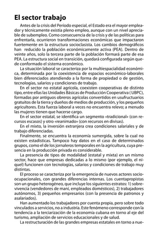 El sector trabajo
Antes de la crisis del Período especial, el Estado era el mayor empleador y técnicamente existía pleno empleo, aunque con un nivel apreciable de subempleo. Como consecuencia de la crisis y de las políticas para
enfrentarla, ocurrieron transformaciones económicas que impactaron
fuertemente en la estructura socioclasista. Los cambios demográficos
han reducido la población económicamente activa (PEA). Dentro de
veinte años, solo la tercera parte de la población formará parte de esa
PEA. La estructura social en transición, quedará configurada según quede conformado el sistema económico.
La situación laboral se caracteriza por la multiespacialidad económica, determinada por la coexistencia de espacios económico-laborales
bien diferenciados atendiendo a la forma de propiedad o de gestión,
tecnologías, salarios y condiciones de trabajo.
En el sector no estatal agrícola, coexisten cooperativas de distinto
tipo, entre ellas las Unidades Básicas de Producción Cooperativa ( UBPC),
formadas por antiguos obreros agrícolas convertidos en usufructuarios
gratuitos de la tierra y dueños de medios de producción, y los pequeños
agricultores. Esta fuerza laboral a veces no encuentra relevo; a menudo
las mujeres tienen que hacerse cargo.
En el sector estatal, se identifica un segmento «tradicional» (con recursos escasos) y otro «reanimado» (con recursos en divisas).
En el mixto, la inversión extranjera crea condiciones salariales y de
trabajo diferenciadas.
Finalmente, se encuentra la economía sumergida, sobre la cual no
existen estadísticas. Tampoco hay datos en el caso de determinados
grupos, como el de los jornaleros temporales en la agricultura, cuya presencia en la producción privada es considerable.
La presencia de tipos de modalidad (estatal y mixta) en un mismo
sector, hace que empresas dedicadas a lo mismo (por ejemplo, el níquel) funcionen con tecnologías, salarios y condiciones de trabajo muy
distintas.
El proceso se caracteriza por la emergencia de nuevos actores socioocupacionales, con grandes diferencias internas. Los cuentapropistas
son un grupo heterogéneo, que incluye los siguientes estratos: 1) sobrevivencia (vendedores de maní, empleados domésticos), 2) trabajadores
autónomos, 3) pequeños empresarios (con la presencia de patronos y
asalariados).
Han aumentado los trabajadores por cuenta propia, pero sobre todo
vinculados a servicios, no a industria. Este fenómeno corresponde con la
tendencia a la terciarización de la economía cubana en torno al eje del
turismo, ampliación de servicios educacionales y de salud.
La restructuración de las grandes empresas estatales en torno a nue-

 