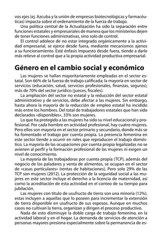 vos ejes (ej. Azcuba y la unión de empresas biotecnológicas y farmacéuticas) impacta sobre el ordenamiento de la fuerza de trabajo.
Una política central de la Actualización ha sido la separación entre
funciones estatales y empresariales de manera que los ministerios dejen
de tener funciones administrativas, sino solo de control.
El control adolece de no estar integrado orgánicamente a la actividad empresarial, se ejerce desde fuera, mediante mecanismos ajenos
a su funcionamiento. Esté énfasis impuesto desde fuera, tiende a darle
más relieve al control que a la propia actividad productiva empresarial.

Género en el cambio social y económico
Las mujeres se hallan mayoritariamente empleadas en el sector estatal. Son 66% de la fuerza de trabajo calificada; la mayoría en sector de
servicios (educación, salud, servicios profesionales, finanzas, seguros);
más de 70% del sector jurídico (jueces, fiscales).
La ampliación del sector no estatal y la reducción del sector estatal
administrativo y de servicios, debe afectar a las mujeres. Sin embargo,
hasta ahora la mayoría de la reducción de empleo estatal ha incidido
más entre los hombres. Del total de trabajadores estatales que han sido
declarados «disponibles», 33% son mujeres.
Lo que ha protegido a las mujeres ha sido su nivel educacional y profesional. Por cada hombre en actividad profesional, hay cuatro mujeres.
Pero ellos son mayoría en el sector primario y secundario, donde más se
ha fomentado el trabajo por cuenta propia. La presencia femenina en
este sector tiende a ocurrir en roles que reproducen el trabajo doméstico. La mayoría de las ocupaciones por cuenta propia legalizadas no se
avienen al perfil y la formación profesional de las mujeres ni exigen un
nivel de conocimiento.
La mayoría de las trabajadoras por cuenta propia (TCP), además del
negocio de los paladares y venta de alimentos, se ocupan en el sector
de «casas particulares» (rentas de habitaciones). Pero solo 29% de las
TCP son mujeres (2012). La protección de la seguridad social a las mujeres en este sector incluye el derecho a la licencia de maternidad, así
como la acreditación de esta actividad en el conteo de su tiempo para
jubilación.
Las mujeres con título de usufructo de tierra son una minoría (12%),
estas incluyen a aquellas que lo poseen para incrementar la extensión
de tierra disponible en usufructo de sus esposos. Aunque en muchos
casos no cultivan la tierra, organizan y dirigen el proceso productivo.
Nada de esto disminuye la doble carga de trabajo femenino, en la
actividad laboral y en el hogar. La demanda de servicios de atención a
personas mayores presiona especialmente sobre la permanencia de es-

 