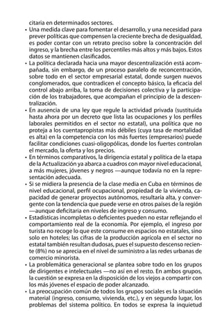 citaria en determinados sectores.
•	 Una medida clave para fomentar el desarrollo, y una necesidad para
prever políticas que compensen la creciente brecha de desigualdad,
es poder contar con un retrato preciso sobre la concentración del
ingreso, y la brecha entre los percentiles más altos y más bajos. Estos
datos se mantienen clasificados.
•	 La política declarada hacia una mayor descentralización está acompañada, sin embargo, de un proceso paralelo de reconcentración,
sobre todo en el sector empresarial estatal, donde surgen nuevos
conglomerados, que contradicen el concepto básico, la eficacia del
control abajo arriba, la toma de decisiones colectiva y la participación de los trabajadores, que acompañan el principio de la descentralización.
•	 En ausencia de una ley que regule la actividad privada (sustituida
hasta ahora por un decreto que lista las ocupaciones y los perfiles
laborales permitidos en el sector no estatal), una política que no
proteja a los cuentapropistas más débiles (cuya tasa de mortalidad
es alta) en la competencia con los más fuertes (empresarios) puede
facilitar condiciones cuasi-oligopólicas, donde los fuertes controlan
el mercado, la oferta y los precios.
•	 En términos comparativos, la dirigencia estatal y política de la etapa
de la Actualización ya abarca a cuadros con mayor nivel educacional,
a más mujeres, jóvenes y negros —aunque todavía no en la representación adecuada.
•	 Si se midiera la presencia de la clase media en Cuba en términos de
nivel educacional, perfil ocupacional, propiedad de la vivienda, capacidad de generar proyectos autónomos, resultaría alta, y convergente con la tendencia que puede verse en otros países de la región
—aunque deficitaria en niveles de ingreso y consumo.
•	 Estadísticas incompletas o deficientes pueden no estar reflejando el
comportamiento real de la economía. Por ejemplo, el ingreso por
turista no recoge lo que este consume en espacios no estatales, sino
solo en hoteles; las cifras de la producción agrícola en el sector no
estatal también resultan dudosas, pues el supuesto descenso reciente (8%) no se aprecia en el nivel de suministro a las redes urbanas de
comercio minorista.
•	 La problemática generacional se plantea sobre todo en los grupos
de dirigentes e intelectuales —no así en el resto. En ambos grupos,
la cuestión se expresa en la disposición de los viejos a compartir con
los más jóvenes el espacio de poder alcanzado.
•	 La preocupación común de todos los grupos sociales es la situación
material (ingreso, consumo, vivienda, etc.), y en segundo lugar, los
problemas del sistema político. En todos se expresa la inquietud

 