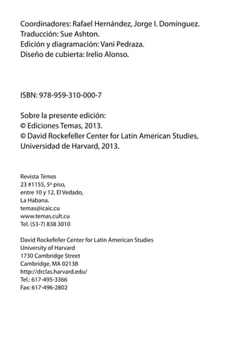 Coordinadores: Rafael Hernández, Jorge I. Domínguez.
Traducción: Sue Ashton.
Edición y diagramación: Vani Pedraza.
Diseño de cubierta: Irelio Alonso.

ISBN: 978-959-310-000-7
Sobre la presente edición:
© Ediciones Temas, 2013.
© David Rockefeller Center for Latin American Studies,
Universidad de Harvard, 2013.

Revista Temas
23 #1155, 5º piso,
entre 10 y 12, El Vedado,
La Habana.
temas@icaic.cu
www.temas.cult.cu
Tel. (53-7) 838 3010
David Rockefeller Center for Latin American Studies
University of Harvard
1730 Cambridge Street
Cambridge, MA 02138
http://drclas.harvard.edu/
Tel.: 617-495-3366
Fax: 617-496-2802

 