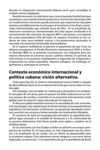 lización, la integración internacional debería servir para consolidar el
modelo interno adoptado.
Resulta necesario, no solo hacer que crezca la productividad sino que
se produzca una transformación productiva. Una función de producción
sin rendimientos crecientes puede provocar que exportemos más pero
terminar paradójicamente mucho peor al insertarse en los flujos comerciales internacionales que estando fuera de ellos. En la actualidad, las
relaciones económicas internacionales de Cuba siguen tendiendo a la
concentración del comercio. Se exporta 80% a seis países, y se importa
de cuatro proveedores 63% del total. Se requiere insertarse en las cadenas de valor, pero también acercar a los productores nacionales al
mercado internacional, eliminando intermediarios.
En el espacio multilateral, se plantea el argumento de que Cuba no
debería incorporarse al Fondo Monetario Internacional (FMI) y al Banco Mundial (BM) en la presente circunstancia. Los requisitos para ese
ingreso afectarían el consenso social y político interno. En general, las
concesiones a mecanismos multilaterales o regionales de integración y
cooperación no serían esperables. Algunos enfoques, sin embargo, argumentan y aconsejan lo contrario.

Contexto económico internacional y
política cubana: visión alternativa.
Cuba goza hoy de un entorno internacional menos hostil y cargado
de desconfianza hacia la circunstancia de la Isla que nunca antes en medio siglo.
Sin embargo, esto no debe ser motivo para desacelerar los cambios.
El concepto de «sin prisa, pero sin pausa» no debe traducirse en un menor proceso de cambio e inserción en la economía internacional a nivel
global, pues la situación sigue marcada por la urgencia.
El discurso gubernamental reconoce la necesidad de más inversión,
más tecnología, más capital; pero al mismo tiempo, el acompañamiento
legislativo y las decisiones se demoran. Los proyectos aprobados (marinas, puertos) son escasos y tienen periodos de maduración dilatados.
En ausencia de éxito en la prospección petrolera, la seguridad energética sigue asociada a la variable de Venezuela y a la continuidad de
su proceso bolivariano. Este factor puede estar sujeto a cambios en el
mediano plazo.
En las relaciones con los Estados Unidos se advierte una mayor perspectiva de cambio. En el corto plazo, lo más importante son las remesas y la ampliación de las visitas, con un efecto no despreciable para
la economía cubana. Esta relaciones tienen tangencia con otros temas
regionales, en particular: 1) la expectativa de que la presidenta de Brasil

 