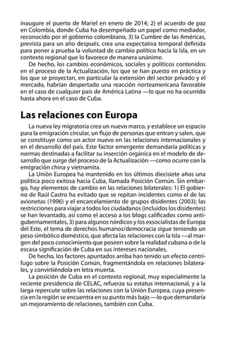 inaugure el puerto de Mariel en enero de 2014; 2) el acuerdo de paz
en Colombia, donde Cuba ha desempeñado un papel como mediador,
reconocido por el gobierno colombiano, 3) la Cumbre de las Américas,
prevista para un año después, crea una expectativa temporal definida
para poner a prueba la voluntad de cambio político hacia la Isla, en un
contexto regional que lo favorece de manera unánime.
De hecho, los cambios económicos, sociales y políticos contenidos
en el proceso de la Actualización, los que se han puesto en práctica y
los que se proyectan, en particular la extensión del sector privado y el
mercado, habrían despertado una reacción norteamericana favorable
en el caso de cualquier país de América Latina —lo que no ha ocurrido
hasta ahora en el caso de Cuba.

Las relaciones con Europa
La nueva ley migratoria crea un nuevo marco, y establece un espacio
para la emigración circular, un flujo de personas que entran y salen, que
se constituye como un actor nuevo en las relaciones internacionales y
en el desarrollo del país. Este factor emergente demandaría políticas y
normas destinadas a facilitar su inserción orgánica en el modelo de desarrollo que surge del proceso de la Actualización —como ocurre con la
emigración china y vietnamita.
La Unión Europea ha mantenido en los últimos diecisiete años una
política poco exitosa hacia Cuba, llamada Posición Común. Sin embargo, hay elementos de cambio en las relaciones bilaterales: 1) El gobierno de Raúl Castro ha evitado que se repitan incidentes como el de las
avionetas (1996) y el encarcelamiento de grupos disidentes (2003); las
restricciones para viajar a todos los ciudadanos (incluidos los disidentes)
se han levantado, así como el acceso a los blogs calificados como antigubernamentales, 3) para algunos nórdicos y los exsocialistas de Europa
del Este, el tema de derechos humanos/democracia sigue teniendo un
peso simbólico doméstico, que afecta las relaciones con la Isla —al margen del poco conocimiento que poseen sobre la realidad cubana o de la
escasa significación de Cuba en sus intereses nacionales.
De hecho, los factores apuntados arriba han tenido un efecto centrífugo sobre la Posición Común, fragmentándola en relaciones bilaterales, y convirtiéndola en letra muerta.
La posición de Cuba en el contexto regional, muy especialmente la
reciente presidencia de CELAC, refuerza su estatus internacional, y a la
larga repercute sobre las relaciones con la Unión Europea, cuya presencia en la región se encuentra en su punto más bajo —lo que demandaría
un mejoramiento de relaciones, también con Cuba.

 