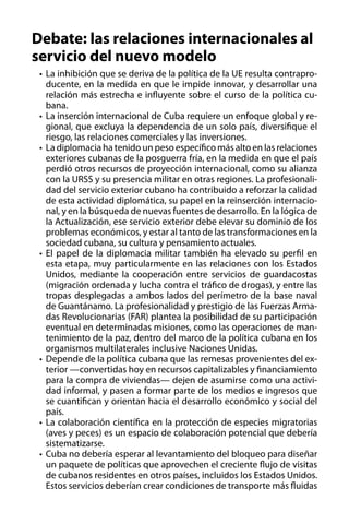 Debate: las relaciones internacionales al
servicio del nuevo modelo
•	 La inhibición que se deriva de la política de la UE resulta contraproducente, en la medida en que le impide innovar, y desarrollar una
relación más estrecha e influyente sobre el curso de la política cubana.
•	 La inserción internacional de Cuba requiere un enfoque global y regional, que excluya la dependencia de un solo país, diversifique el
riesgo, las relaciones comerciales y las inversiones.
•	 La diplomacia ha tenido un peso específico más alto en las relaciones
exteriores cubanas de la posguerra fría, en la medida en que el país
perdió otros recursos de proyección internacional, como su alianza
con la URSS y su presencia militar en otras regiones. La profesionalidad del servicio exterior cubano ha contribuido a reforzar la calidad
de esta actividad diplomática, su papel en la reinserción internacional, y en la búsqueda de nuevas fuentes de desarrollo. En la lógica de
la Actualización, ese servicio exterior debe elevar su dominio de los
problemas económicos, y estar al tanto de las transformaciones en la
sociedad cubana, su cultura y pensamiento actuales.
•	 El papel de la diplomacia militar también ha elevado su perfil en
esta etapa, muy particularmente en las relaciones con los Estados
Unidos, mediante la cooperación entre servicios de guardacostas
(migración ordenada y lucha contra el tráfico de drogas), y entre las
tropas desplegadas a ambos lados del perímetro de la base naval
de Guantánamo. La profesionalidad y prestigio de las Fuerzas Armadas Revolucionarias (FAR) plantea la posibilidad de su participación
eventual en determinadas misiones, como las operaciones de mantenimiento de la paz, dentro del marco de la política cubana en los
organismos multilaterales inclusive Naciones Unidas.
•	 Depende de la política cubana que las remesas provenientes del exterior —convertidas hoy en recursos capitalizables y financiamiento
para la compra de viviendas— dejen de asumirse como una actividad informal, y pasen a formar parte de los medios e ingresos que
se cuantifican y orientan hacia el desarrollo económico y social del
país.
•	 La colaboración científica en la protección de especies migratorias
(aves y peces) es un espacio de colaboración potencial que debería
sistematizarse.
•	 Cuba no debería esperar al levantamiento del bloqueo para diseñar
un paquete de políticas que aprovechen el creciente flujo de visitas
de cubanos residentes en otros países, incluidos los Estados Unidos.
Estos servicios deberían crear condiciones de transporte más fluidas

 