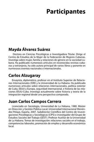 Participantes

Mayda Álvarez Suárez 
  Doctora en Ciencias Psicológicas e Investigadora Titular. Dirige el
Centro de Estudios de la Mujer de la Federación de Mujeres Cubanas.
Investiga sobre mujer, familia y relaciones de género en la sociedad cubana. Ha publicado numerosos artículos en reconocidas revistas cubanas y extranjeras, ha sido autora principal de varios libros y ponente en
numerosos eventos nacionales e internacionales.

Carlos Alzugaray
Ensayista, diplomático, profesor en el Instituto Superior de Relaciones Internacionales (ISRI) y la Universidad de La Habana. Ha publicado
numerosos artículos sobre relaciones internacionales, política exterior
de Cuba, EEUU y Europa, seguridad internacional, e historia de las relaciones EEUU-Cuba. Investiga actualmente sobre historia y teoría de la
integración regional desde una perspectiva comparada.

Juan Carlos Campos Carrera
Licenciado en Sociología, Universidad de La Habana, 1980. Máster
en Dirección y Gestión Pública Local, Universidad Internacional Menéndez Pelayo, España, 2007. Subdirector Científico del Centro de Investigaciones Psicológicas y Sociológicas (CIPS) e investigador del Grupo de
Estudios Sociales del Trabajo (GEST). Profesor Auxiliar de la Universidad
de La Habana. Temas de investigación: relaciones sociales en el trabajo,
competencias laborales, promoción de empleo y desarrollo económico
local.

 