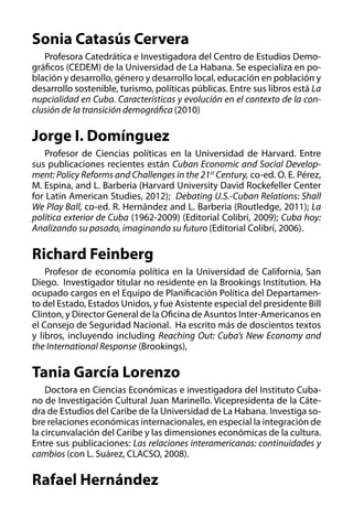Sonia Catasús Cervera
Profesora Catedrática e Investigadora del Centro de Estudios Demográficos (CEDEM) de la Universidad de La Habana. Se especializa en población y desarrollo, género y desarrollo local, educación en población y
desarrollo sostenible, turismo, políticas públicas. Entre sus libros está La
nupcialidad en Cuba. Características y evolución en el contexto de la conclusión de la transición demográfica (2010)

Jorge I. Domínguez
Profesor de Ciencias políticas en la Universidad de Harvard. Entre
sus publicaciones recientes están Cuban Economic and Social Development: Policy Reforms and Challenges in the 21st Century, co-ed. O. E. Pérez,
M. Espina, and L. Barberia (Harvard University David Rockefeller Center
for Latin American Studies, 2012);  Debating U.S.-Cuban Relations: Shall
We Play Ball, co-ed. R. Hernández and L. Barberia (Routledge, 2011); La
política exterior de Cuba (1962-2009) (Editorial Colibrí, 2009); Cuba hoy:
Analizando su pasado, imaginando su futuro (Editorial Colibrí, 2006).

Richard Feinberg
Profesor de economía política en la Universidad de California, San
Diego. Investigador titular no residente en la Brookings Institution. Ha
ocupado cargos en el Equipo de Planificación Política del Departamento del Estado, Estados Unidos, y fue Asistente especial del presidente Bill
Clinton, y Director General de la Oficina de Asuntos Inter-Americanos en
el Consejo de Seguridad Nacional. Ha escrito más de doscientos textos
y libros, incluyendo including Reaching Out: Cuba’s New Economy and
the International Response (Brookings),

Tania García Lorenzo
Doctora en Ciencias Económicas e investigadora del Instituto Cubano de Investigación Cultural Juan Marinello. Vicepresidenta de la Cátedra de Estudios del Caribe de la Universidad de La Habana. Investiga sobre relaciones económicas internacionales, en especial la integración de
la circunvalación del Caribe y las dimensiones económicas de la cultura.
Entre sus publicaciones: Las relaciones interamericanas: continuidades y
cambios (con L. Suárez, CLACSO, 2008).

Rafael Hernández

 