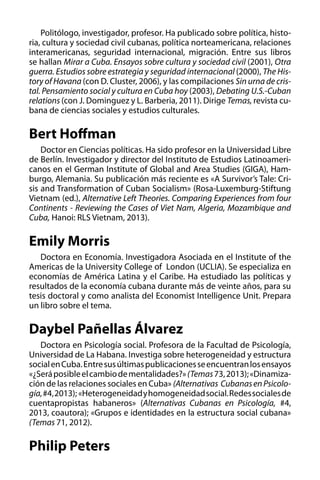 Politólogo, investigador, profesor. Ha publicado sobre política, historia, cultura y sociedad civil cubanas, política norteamericana, relaciones
interamericanas, seguridad internacional, migración. Entre sus libros
se hallan Mirar a Cuba. Ensayos sobre cultura y sociedad civil (2001), Otra
guerra. Estudios sobre estrategia y seguridad internacional (2000), The History of Havana (con D. Cluster, 2006), y las compilaciones Sin urna de cristal. Pensamiento social y cultura en Cuba hoy (2003), Debating U.S.-Cuban
relations (con J. Dominguez y L. Barberia, 2011). Dirige Temas, revista cubana de ciencias sociales y estudios culturales.

Bert Hoffman
Doctor en Ciencias políticas. Ha sido profesor en la Universidad Libre
de Berlín. Investigador y director del Instituto de Estudios Latinoamericanos en el German Institute of Global and Area Studies (GIGA), Hamburgo, Alemania. Su publicación más reciente es «A Survivor’s Tale: Crisis and Transformation of Cuban Socialism» (Rosa-Luxemburg-Stiftung
Vietnam (ed.), Alternative Left Theories. Comparing Experiences from four
Continents - Reviewing the Cases of Viet Nam, Algeria, Mozambique and
Cuba, Hanoi: RLS Vietnam, 2013).

Emily Morris
Doctora en Economía. Investigadora Asociada en el Institute of the
Americas de la University College of London (UCLIA). Se especializa en
economías de América Latina y el Caribe. Ha estudiado las políticas y
resultados de la economía cubana durante más de veinte años, para su
tesis doctoral y como analista del Economist Intelligence Unit. Prepara
un libro sobre el tema.

Daybel Pañellas Álvarez
Doctora en Psicología social. Profesora de la Facultad de Psicología,
Universidad de La Habana. Investiga sobre heterogeneidad y estructura
social en Cuba. Entre sus últimas publicaciones se encuentran los ensayos
«¿Será posible el cambio de mentalidades?» (Temas 73, 2013); «Dinamización de las relaciones sociales en Cuba» (Alternativas  Cubanas en Psicología, #4, 2013); «Heterogeneidad y homogeneidad social. Redes sociales de
cuentapropistas habaneros» (Alternativas Cubanas en Psicología, #4,
2013, coautora); «Grupos e identidades en la estructura social cubana»
(Temas 71, 2012).

Philip Peters

 