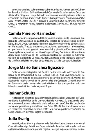 Veterano analista sobre temas cubanos y las relaciones entre Cuba y
los Estados Unidos. Es Presidente del Centro de Estudios sobre Cuba en
Alejandria, Virginia. Ha publicado numerosas investigaciones sobre la
economía cubana, incluyendo Cuba´s Entrepreneurs: Foundation of the
New Private Sector (2012), A Viewer´s Guide to Cuba´s Economic Reform
(2012) y Migration Policy Reform: Cuba Gets Started, U.S. Should Follow
(2012).

Camila Piñeiro Harnecker
Profesora e investigadora del Centro de Estudios de la Economía Cubana de la Universidad de La Habana. Máster de la Universidad de Berkeley, EEUU, 2006, con tesis sobre un estudio empírico de cooperativas
en Venezuela. Trabaja sobre organizaciones económicas alternativas,
en particular la autogestión empresarial y planificación democrática.
Es compiladora y autora del libro Cooperativas y Socialismo: Una mirada
desde Cuba (Caminos, 2011). Ha sido consultora del Consejo de Administración de Ciudad de La Habana, del Ministerio de la Industria Ligera y
de la Oficina del Historiador de La Habana para la cooperativización.

Jorge Mario Sánchez Egozcue
Profesor e investigador del Centro de Estudios de la Economía Cubana de la Universidad de La Habana (CEEC). Sus investigaciones se
centran en temas de política exterior y desarrollo económico. Máster de
Economía Internacional de la Universidad de Carleton, Canadá. Doctor
en Economía de la Universidad de La Habana. Sus trabajos han sido publicados en distintas revistas y antologías.

Rainer Schultz
Historiador. Investiga para el Programa de Estudios Cubanos del Centro David Rockefeller de la Universidad de Harvard. Su trabajo de doctorado se enfoca en la historia de la educación en Cuba. Ha publicado
sobre cooperativas y socialismo en Cuba (2012), las transformaciones
en el sistema educativo cubano (2011) y la nueva política económica en
Cuba (2008), en alemán, ingles y español.

Julia Sweig
Investigadora titular y directora de Estudios Latinoamericanos en el
Council on Foreign Relations. Especialista de América Latina y de política
exterior norteamericana para la región. Integra la junta editorial de Fo-

 