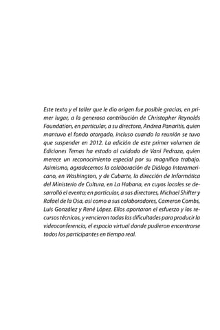 Este texto y el taller que le dio origen fue posible gracias, en primer lugar, a la generosa contribución de Christopher Reynolds
Foundation, en particular, a su directora, Andrea Panaritis, quien
mantuvo el fondo otorgado, incluso cuando la reunión se tuvo
que suspender en 2012. La edición de este primer volumen de
Ediciones Temas ha estado al cuidado de Vani Pedraza, quien
merece un reconocimiento especial por su magnífico trabajo.
Asimismo, agradecemos la colaboración de Diálogo Interamericano, en Washington, y de Cubarte, la dirección de Informática
del Ministerio de Cultura, en La Habana, en cuyos locales se desarrolló el evento; en particular, a sus directores, Michael Shifter y
Rafael de la Osa, así como a sus colaboradores, Cameron Combs,
Luis González y René López. Ellos aportaron el esfuerzo y los recursos técnicos, y vencieron todas las dificultades para producir la
videoconferencia, el espacio virtual donde pudieron encontrarse
todos los participantes en tiempo real.

 