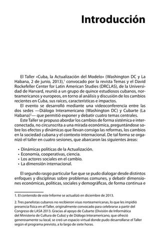 Introducción

El Taller «Cuba, la Actualización del Modelo» (Washington DC y La
Habana, 2 de junio, 2013),1 convocado por la revista Temas y el David
Rockefeller Center for Latin American Studies (DRCLAS), de la Universidad de Harvard, reunió a un grupo de quince estudiosos cubanos, norteamericanos y europeos, en torno al análisis y discusión de los cambios
recientes en Cuba, sus raíces, características e impactos.
El evento se desarrolló mediante una videoconferencia entre las
dos sedes —Diálogo Interamericano (Washington DC) y Cubarte (La
Habana)2— que permitió exponer y debatir cuatro temas centrales.
Este Taller se propuso abordar los cambios de forma sistémica e interconectada, no circunscrita a una mirada económica, preguntándose sobre los efectos y dinámicas que llevan consigo las reformas, los cambios
en la sociedad cubana y el contexto internacional. De tal forma se organizó el taller en cuatro sesiones, que abarcaron las siguientes áreas: 	
•	 Dinámicas políticas de la Actualización.
•	 Economía, cooperativas, ciencia.
•	 Los actores sociales en el cambio.
•	 La dimensión internacional.
El segundo rasgo particular fue que se pudo dialogar desde distintos
enfoques y disciplinas sobre problemas comunes, y debatir dimensiones económicas, políticas, sociales y demográficas, de forma continua e
1. El contenido de este Informe se actualizó en diciembre de 2013.
2. Tres panelistas cubanos no recibieron visas norteamericanas, lo que les impidió
presencia física en el Taller, originalmente convocado para celebrarse a partir del
Congreso de LASA 2013. Gracias al apoyo de Cubarte (División de Informática
del Ministerio de Cultura de Cuba) y de Diálogo Interamericano, que ofreció
generosamente su local, se creó un espacio virtual donde pudo desarrollarse el Taller
según el programa previsto, a lo largo de siete horas.

 