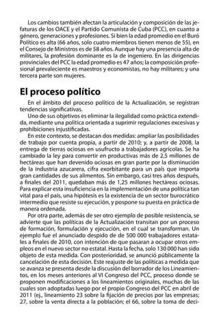 Los cambios también afectan la articulación y composición de las jefaturas de los OACE y el Partido Comunista de Cuba (PCC), en cuanto a
género, generaciones y profesiones. Si bien la edad promedio en el Buró
Político es alta (66 años, solo cuatro miembros tienen menos de 55), en
el Consejo de Ministros es de 58 años. Aunque hay una presencia alta de
militares, la profesión dominante es la de ingeniero. En las dirigencias
provinciales del PCC la edad promedio es 47 años; la composición profesional prevaleciente es maestros y economistas, no hay militares; y una
tercera parte son mujeres.

El proceso político
En el ámbito del proceso político de la Actualización, se registran
tendencias significativas.
Uno de sus objetivos es eliminar la ilegalidad como práctica extendida, mediante una política orientada a suprimir regulaciones excesivas y
prohibiciones injustificadas.
En este contexto, se destacan dos medidas: ampliar las posibilidades
de trabajo por cuenta propia, a partir de 2010; y, a partir de 2008, la
entrega de tierras ociosas en usufructo a trabajadores agrícolas. Se ha
cambiado la ley para convertir en productivas más de 2,5 millones de
hectáreas que han devenido ociosas en gran parte por la disminución
de la industria azucarera, cifra exorbitante para un país que importa
gran cantidades de sus alimentos. Sin embargo, casi tres años después,
a finales del 2011, quedaban más de 1,25 millones hectáreas ociosas.
Para explicar esta insuficiencia en la implementación de una política tan
vital para el país, una hipótesis es la existencia de un sector burocrático
intermedio que resiste su ejecución, y pospone su puesta en práctica de
manera ordenada.
Por otra parte, además de ser otro ejemplo de posible resistencia, se
advierte que las políticas de la Actualización transitan por un proceso
de formación, formulación y ejecución, en el cual se transforman. Un
ejemplo fue el anunciado despido de de 500 000 trabajadores estatales a finales de 2010, con intención de que pasaran a ocupar otros empleos en el nuevo sector no estatal. Hasta la fecha, solo 130 000 han sido
objeto de esta medida. Con posterioridad, se anunció públicamente la
cancelación de esta decisión. Este reajuste de las políticas a medida que
se avanza se presenta desde la discusión del borrador de los Lineamientos, en los meses anteriores al VI Congreso del PCC, proceso donde se
proponen modificaciones a los lineamientos originales, muchas de las
cuales son adoptadas luego por el propio Congreso del PCC en abril de
2011 (ej., lineamiento 23 sobre la fijación de precios por las empresas;
27, sobre la venta directa a la población; el 66, sobre la toma de deci-

 