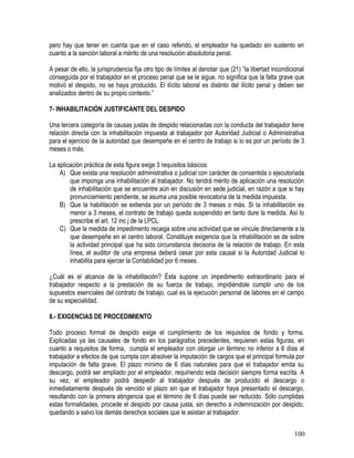 pero hay que tener en cuenta que en el caso referido, el empleador ha quedado sin sustento en
cuanto a la sanción laboral a mérito de una resolución absolutoria penal.
A pesar de ello, la jurisprudencia fija otro tipo de límites al denotar que (21) “la libertad incondicional
conseguida por el trabajador en el proceso penal que se le sigue, no significa que la falta grave que
motivó el despido, no se haya producido. El ilícito laboral es distinto del ilícito penal y deben ser
analizados dentro de su propio contexto.”
7- INHABILITACIÓN JUSTIFICANTE DEL DESPIDO
Una tercera categoría de causas justas de despido relacionadas con la conducta del trabajador tiene
relación directa con la inhabilitación impuesta al trabajador por Autoridad Judicial o Administrativa
para el ejercicio de la autoridad que desempeñe en el centro de trabajo si lo es por un período de 3
meses o más.
La aplicación práctica de esta figura exige 3 requisitos básicos:
A) Que exista una resolución administrativa o judicial con carácter de consentida o ejecutoriada
que imponga una inhabilitación al trabajador. No tendrá mérito de aplicación una resolución
de inhabilitación que se encuentre aún en discusión en sede judicial, en razón a que si hay
pronunciamiento pendiente, se asuma una posible revocatoria de la medida impuesta.
B) Que la habilitación se extienda por un período de 3 meses o más. Si la inhabilitación es
menor a 3 meses, el contrato de trabajo queda suspendido en tanto dure la medida. Así lo
prescribe el art. 12 inc j de la LPCL
C) Que la medida de impedimento recaiga sobre una actividad que se vincule directamente a la
que desempeñe en el centro laboral. Constituye exigencia que la inhabilitación se de sobre
la actividad principal que ha sido circunstancia decisoria de la relación de trabajo. En esta
línea, el auditor de una empresa deberá cesar por esta causal si la Autoridad Judicial lo
inhabilita para ejercer la Contabilidad por 6 meses.
¿Cuál es el alcance de la inhabilitación? Ésta supone un impedimento extraordinario para el
trabajador respecto a la prestación de su fuerza de trabajo, impidiéndole cumplir uno de los
supuestos esenciales del contrato de trabajo, cual es la ejecución personal de labores en el campo
de su especialidad.
8.- EXIGENCIAS DE PROCEDIMIENTO
Todo proceso formal de despido exige el cumplimiento de los requisitos de fondo y forma.
Explicadas ya las causales de fondo en los parágrafos precedentes, requieren estas figuras, en
cuanto a requisitos de forma, cumpla el empleador con otorgar un término no inferior a 6 días al
trabajador a efectos de que cumpla con absolver la imputación de cargos que el principal formula por
imputación de falta grave. El plazo mínimo de 6 días naturales para que el trabajador emita su
descargo, podrá ser ampliado por el empleador, requiriendo esta decisión siempre forma escrita. A
su vez, el empleador podrá despedir al trabajador después de producido el descargo o
inmediatamente después de vencido el plazo sin que el trabajador haya presentado el descargo,
resultando con la primera atingencia que el término de 6 días puede ser reducido. Sólo cumplidas
estas formalidades, procede el despido por causa justa, sin derecho a indemnización por despido,
quedando a salvo los demás derechos sociales que le asistan al trabajador.
100
 