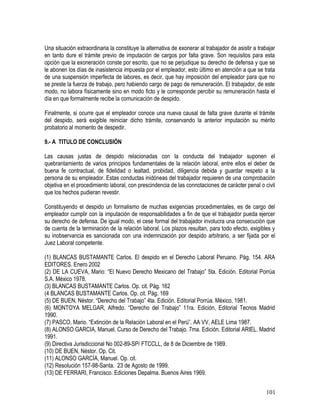 Una situación extraordinaria la constituye la alternativa de exonerar al trabajador de asistir a trabajar
en tanto dure el trámite previo de imputación de cargos por falta grave. Son requisitos para esta
opción que la exoneración conste por escrito, que no se perjudique su derecho de defensa y que se
le abonen los días de inasistencia impuesta por el empleador, esto último en atención a que se trata
de una suspensión imperfecta de labores, es decir, que hay imposición del empleador para que no
se preste la fuerza de trabajo, pero habiendo cargo de pago de remuneración. El trabajador, de este
modo, no labora físicamente sino en modo ficto y le corresponde percibir su remuneración hasta el
día en que formalmente recibe la comunicación de despido.
Finalmente, si ocurre que el empleador conoce una nueva causal de falta grave durante el trámite
del despido, será exigible reiniciar dicho trámite, conservando la anterior imputación su mérito
probatorio al momento de despedir.
9.- A TITULO DE CONCLUSIÓN
Las causas justas de despido relacionadas con la conducta del trabajador suponen el
quebrantamiento de varios principios fundamentales de la relación laboral, entre ellos el deber de
buena fe contractual, de fidelidad o lealtad, probidad, diligencia debida y guardar respeto a la
persona de su empleador. Estas conductas inidóneas del trabajador requieren de una comprobación
objetiva en el procedimiento laboral, con prescindencia de las connotaciones de carácter penal o civil
que los hechos pudieran revestir.
Constituyendo el despido un formalismo de muchas exigencias procedimentales, es de cargo del
empleador cumplir con la imputación de responsabilidades a fin de que el trabajador pueda ejercer
su derecho de defensa. De igual modo, el cese formal del trabajador involucra una consecución que
de cuenta de la terminación de la relación laboral. Los plazos resultan, para todo efecto, exigibles y
su inobservancia es sancionada con una indemnización por despido arbitrario, a ser fijada por el
Juez Laboral competente.
(1) BLANCAS BUSTAMANTE Carlos. El despido en el Derecho Laboral Peruano. Pág. 154. ARA
EDITORES. Enero 2002
(2) DE LA CUEVA, Mario: “El Nuevo Derecho Mexicano del Trabajo” 5ta. Edición. Editorial Porrúa
S.A. México 1978.
(3) BLANCAS BUSTAMANTE Carlos. Op. cit. Pág. 162
(4 BLANCAS BUSTAMANTE Carlos. Op. cit. Pág. 169
(5) DE BUEN, Néstor. “Derecho del Trabajo” 4ta. Edición. Editorial Porrúa. México, 1981.
(6) MONTOYA MELGAR, Alfredo. “Derecho del Trabajo” 11ra. Edición, Editorial Tecnos Madrid
1990.
(7) PASCO, Mario. “Extinción de la Relación Laboral en el Perú”. AA VV, AELE Lima 1987.
(8) ALONSO GARCIA, Manuel. Curso de Derecho del Trabajo. 7ma. Edición. Editorial ARIEL. Madrid
1991.
(9) Directiva Jurisdiccional No 002-89-SP/ FTCCLL, de 8 de Diciembre de 1989.
(10) DE BUEN, Néstor. Op. Cit.
(11) ALONSO GARCÍA, Manuel. Op. cit.
(12) Resolución 157-98-Santa. 23 de Agosto de 1999.
(13) DE FERRARI, Francisco. Ediciones Depalma. Buenos Aires 1969.
101
 