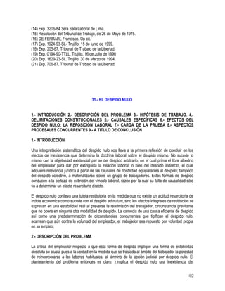 (14) Exp. 3206-84 3era Sala Laboral de Lima.
(15) Resolución del Tribunal de Trabajo, de 26 de Mayo de 1975.
(16) DE FERRARI, Francisco. Op cit.
(17) Exp. 1924-93-SL- Trujillo, 15 de junio de 1999.
(18) Exp. 305-87. Tribunal de Trabajo de la Libertad
(19) Exp. 0194-90-TTLL. Trujillo, 16 de Julio de 1990
(20) Exp. 1629-23-SL. Trujillo, 30 de Marzo de 1994.
(21) Exp. 706-87. Tribunal de Trabajo de la Libertad.
31.- EL DESPIDO NULO
1.- INTRODUCCIÓN 2.- DESCRIPCIÓN DEL PROBLEMA 3.- HIPÓTESIS DE TRABAJO. 4.-
DELIMITACIONES CONSTITUCIONALES 5.- CAUSALES ESPECÍFICAS 6.- EFECTOS DEL
DESPIDO NULO: LA REPOSICIÓN LABORAL 7.- CARGA DE LA PRUEBA 8.- ASPECTOS
PROCESALES CONCURRENTES 9.- A TITULO DE CONCLUSIÓN
1.- INTRODUCCIÓN
Una interpretación sistemática del despido nulo nos lleva a la primera reflexión de concluir en los
efectos de inexistencia que determina la doctrina laboral sobre el despido mismo. No sucede lo
mismo con la objetividad existencial per se del despido arbitrario, en el cual prima el libre albedrío
del empleador para dar por extinguida la relación laboral; o bien del despido indirecto, el cual
adquiere relevancia jurídica a partir de las causales de hostilidad equiparables al despido; tampoco
del despido colectivo, a materializarse sobre un grupo de trabajadores. Estas formas de despido
conducen a la certeza de extinción del vínculo laboral, razón por la cual su falta de causalidad sólo
va a determinar un efecto resarcitorio directo.
El despido nulo conlleva una tutela restitutoria en la medida que no existe un actitud resarcitoria de
índole económica como sucede con el despido ad nutum, sino los efectos integrales de restitución se
expresan en una estabilidad real al preverse la readmisión del trabajador, circunstancia gravitante
que no opera en ninguna otra modalidad de despido. La carencia de una causa eficiente de despido
así como una predeterminación de circunstancias concurrentes que tipifican el despido nulo,
acarrean que aún contra la voluntad del empleador, el trabajador sea repuesto por voluntad propia
en su empleo.
2.- DESCRIPCIÓN DEL PROBLEMA
La crítica del empleador respecto a que esta forma de despido implique una forma de estabilidad
absoluta se ajusta pues a la verdad en la medida que se traslada al ámbito del trabajador la potestad
de reincorporarse a las labores habituales, al término de la acción judicial por despido nulo. El
planteamiento del problema entonces es claro: ¿Implica el despido nulo una inexistencia del
102
 
