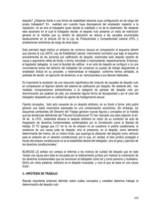 despido? ¿Estamos frente a una forma de estabilidad absoluta cuya configuración es de cargo del
propio trabajador? En realidad aún cuando haya discrepancia del empleador respecto a la
reposición, no es sino el trabajador quien decide la viabilidad o no de la readmisión. No obstante
este escenario en el cual el trabajador decide, el despido nulo presenta un matiz de restricción
general en la medida que su ámbito de aplicación se reduce a las causales enumeradas
taxativamente en el artículo 29 de la Ley de Productividad y Competitividad Laboral LPCL y
ampliaciones restrictivas de cargo de otras leyes.
Esta previsión legal implica un esfuerzo de numerus clausus en comparación al esquema abierto
que preveía la Ley 24514, Ley de Estabilidad Laboral, instrumento normativo que bajo el esquema
procedimental de las acciones por calificación de despido, examinaba todo despido carente de
causa o argumento válido de fondo, o forma, infundado o improcedente, respectivamente. Entonces,
el legislador delegaba al Juez la facultad de calificar si en acto de despido se configuró o no una
circunstancia lesiva del derecho del trabajador de conservar su puesto de trabajo asignándole al
empleador ilicitud en su proceder, y reservándose al trabajador, conforme hemos señalado, la
potestad de decidir, en ejecución de sentencia, si se reincorporaba a sus labores habituales.
Es importante la acotación de una reducción significativa del conjunto de causales de despido nulo
en comparación al régimen abierto del sistema de calificación por despido. No obstante ello, han
mediado incorporaciones extraordinarias a la categoría de génesis del despido nulo por
discriminación por padecer de sida, por presentar alguna forma de discapacidad y por el caso del
trabajador despedido por su calidad de agente de hostigamiento sexual.
Fijando conceptos, todo acto causante de un despido arbitrario, en su fondo o forma, sólo podrá
generar una tutela resarcitoria expresada en una compensación económica. Sin embargo, los
esquemas cambiantes del Derecho del Trabajo generan nuevas figuras y conceptos en la medida
que las tendencias definitorias del Tribunal Constitucional TC han marcado una clara objeción al art.
34 de la LPCL, restándole eficacia al despido arbitrario en razón de su condición de acto de
trasgresión de derechos fundamentales contemplados por la Constitución como la libertad de
trabajo. El TC agrega que (1) “en la vía de amparo no se cuestiona ni podría cuestionarse, la
existencia de una causa justa de despido; sino la presencia, en el despido, como elemento
determinante del mismo, de un motivo ilícito, que suponga la utilización del despido como vehículo
para la violación de un derecho constitucional; por lo que, en verdad, el bien jurídico protegido a
través del amparo constitucional no es la estabilidad laboral del trabajador, sino el goce y ejercicio de
los derechos constitucionales”.
BLANCAS (2) señala con certeza al referirse a los motivos de nulidad del despido que en éste
“existe una causa pero ésta es recusada por el ordenamiento jurídico por implicar la vulneración de
los derechos fundamentales que se reconocen al trabajador como tal y como persona y ciudadano.
Dicho con otras palabras, arbitrario es el despido incausado, y nulo el que se basa en una causa
ilícita”.
3.- HIPOTESIS DE TRABAJO
Resulta importante entonces delimitar sobre cuáles conceptos y variables debemos trabajar la
determinación del despido nulo:
103
 