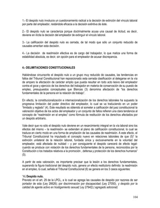 1.- El despido nulo involucra un cuestionamiento radical a la decisión de extinción del vínculo laboral
por parte del empleador, restándole eficacia a la decisión extintiva de éste.
2.- El despido nulo se caracteriza porque doctrinalmente acusa una causal de ilicitud, es decir,
deviene en ilícita la decisión del empleador de extinguir el vínculo laboral.
3.- La calificación del despido nulo es cerrada, de tal modo que sólo un conjunto reducido de
causales ameritan esta decisión.
4.- La decisión de readmisión efectiva es de cargo del trabajador, lo que matiza una forma de
estabilidad absoluta, es decir, sin opción para el empleador de acusar discrepancia.
4.- DELIMITACIONES CONSTITUCIONALES
Habiéndose circunscrito el despido nulo a un grupo muy reducido de causales, las tendencias en
fallos del Tribunal Constitucional han reposicionado esta cerrada clasificación al delegarse en la vía
de amparo la afectación de carácter amplio que pueda resultar en todo acto lesivo del empleador
contra el goce y ejercicio de los derechos del trabajador en materia de conservación de su puesto de
empleo, presupuestos conceptuales que Blancas (3) denomina afectación de “los derechos
fundamentales de la persona en la relación de trabajo”.
En efecto, la constitucionalización e internacionalización de los derechos laborales ha supuesto la
progresiva limitación del poder directivo del empleador, lo cual se va traduciendo en un poder
“limitado y reglado” (4). Este resultado es obtenido al someter a calificación del juez constitucional la
valoración objetiva de los actos del empleador y un conjunto de fallos refieren una clara tendencia al
concepto de “readmisión en el empleo” como fórmula de restitución de los derechos afectados por
un despido arbitrario.
Vale decir que no sólo el despido nulo deviene en un resarcimiento integral en la vía laboral sino los
efectos del mismo – la readmisión- se extienden al plano de calificación constitucional, lo cual se
traduce en cierto modo en una forma de ampliación de las causales de readmisión. A este efecto, el
Tribunal Constitucional ha impulsado el concepto nuevo en relaciones laborales de que (5)“ la
extinción unilateral de la relación laboral, fundada única y exclusivamente en la voluntad del
empleador, está afectada de nulidad – y por consiguiente el despido carecerá de efecto legal-
cuando se produce con violación de los derechos fundamentales de la persona, reconocidos por la
Constitución o los tratados relativos a la promoción , defensa y protección de los derechos humanos”
(5).
A partir de esta valoración, es importante precisar que la lesión a los derechos fundamentales,
superando la figura tradicional del despido nulo, genera un efecto restitutorio definido: la readmisión
en el empleo, lo cual, señala el Tribunal Constitucional (6) se genera en los 3 casos siguientes:
“A) Despido nulo.
Previsto en el art. 29 de la LPCL, a lo cual se agrega las causales de despido por razones de ser
portador de sida (Ley 26626); por discriminación por discapacidad (Ley 27050), y despido por la
calidad de agente activo en hostigamiento sexual( Ley 27942).( agregado adicional)
104
 