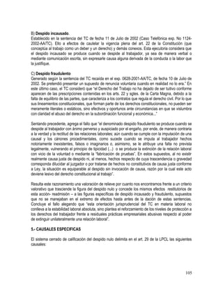 B) Despido incausado.
Establecido en la sentencia del TC de fecha 11 de Julio de 2002 (Caso Telefónica exp. No 1124-
2002-AA/TC). Ello a efectos de cautelar la vigencia plena del art. 22 de la Constitución (que
conceptúa al trabajo como un deber y un derecho) y demás conexos. Esta ejecutoria considera que
el despido incausado se produce cuando se despide al trabajador, ya sea de manera verbal o
mediante comunicación escrita, sin expresarle causa alguna derivada de la conducta o la labor que
la justifique.
C) Despido fraudulento
Generado según la sentencia del TC recaída en el exp. 0628-2001-AA/TC, de fecha 10 de Julio de
2002. Se pretendió presentar un supuesto de renuncia voluntaria cuando en realidad no lo era.” En
este último caso, el TC consideró que “el Derecho del Trabajo no ha dejado de ser tuitivo conforme
aparecen de las prescripciones contenidas en los arts. 22 y sgtes. de la Carta Magna, debido a la
falta de equilibrio de las partes, que caracteriza a los contratos que regula el derecho civil. Por lo que
sus lineamientos constitucionales, que forman parte de los derechos constitucionales, no pueden ser
meramente literales o estáticos, sino efectivos y oportunos ante circunstancias en que se vislumbra
con claridad el abuso del derecho en la subordinación funcional y económica...”
Sentando precedente, agrega el fallo que “el denominado despido fraudulento se produce cuando se
despide al trabajador con ánimo perverso y auspiciado por el engaño, por ende, de manera contraria
a la verdad y la rectitud de las relaciones laborales; aún cuando se cumple con la imputación de una
causal y los cánones procedimentales, como sucede cuando se imputa al trabajador hechos
notoriamente inexistentes, falsos o imaginarios o, asimismo, se le atribuye una falta no prevista
legalmente, vulnerando el principio de tipicidad (...) o se produce la extinción de la relación laboral
con vicio de la voluntad o mediante la “fabricación de pruebas”. En estos supuestos, al no existir
realmente causa justa de despido ni, al menos, hechos respecto de cuya trascendencia o gravedad
corresponda dilucidar al juzgador o por tratarse de hechos no constitutivos de causa justa conforme
a Ley, la situación es equiparable al despido sin invocación de causa, razón por la cual este acto
deviene lesivo del derecho constitucional al trabajo”.
Resulta este razonamiento una valoración de relieve por cuanto nos encontramos frente a un criterio
valorativo que trasciende la figura del despido nulo y concede los mismos efectos restitutorios de
esta acción- readmisión – a las figuras específicas de despido incausado y fraudulento, supuestos
que no se manejaban en el extremo de efectos hasta antes de la dación de estas sentencias.
Concluye el fallo alegando que “esta orientación jurisprudencial del TC en materia laboral no
conlleva a la estabilidad laboral absoluta, sino plantea el reforzamiento de los niveles de protección a
los derechos del trabajador frente a residuales prácticas empresariales abusivas respecto al poder
de extinguir unilateralmente una relación laboral”.
5.- CAUSALES ESPECIFICAS
El sistema cerrado de calificación del despido nulo delimita en el art. 29 de la LPCL las siguientes
causales:
105
 