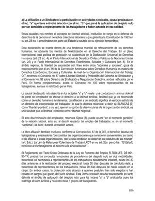 a) La afiliación a un Sindicato o la participación en actividades sindicales, causal precisada en
el inc. “a” que tiene estrecha relación con el inc. “b” que prevé la aplicación de despido nulo
por ser candidato a representante de los trabajadores o haber actuado en esa calidad.
Estas causales nos remiten al concepto de libertad sindical, institución de rango en la defensa de
derechos de la persona en derechos colectivos laborales y que garantiza la Constitución de 1993 en
su art. 28 inc.1, previéndose por parte del Estado la cautela de su ejercicio democrático.
Esta declaración se inserta dentro de una tendencia mundial de reforzamiento de los derechos
humanos, no obstante los vientos de flexibilización en el Derecho del Trabajo. En el plano
internacional, esta política de protección se sustantiviza en la Declaración Universal de Derechos
Humanos (art. 23 inc. 4), el Pacto Internacional de Derechos Civiles y Políticos de Naciones Unidas
(art. 22) y el Pacto Internacional de Derechos Económicos, Sociales y Culturales (art. 8). En el
ámbito regional, la libertad de asociación con fines entre otros “laborales y sociales”, goza de
reconocimiento por el art. 16 de la Convención Americana sobre Derechos Humanos en materia de
Derechos Económicos, Sociales y Culturales. A nivel de la Organización Internacional del Trabajo
OIT, tenemos el Convenio No 87 sobre Libertad Sindical y Protección del Derecho de Sindicación y
el Convenio No. 98 sobre Derecho de Sindicación y Negociación Colectiva, ambos ratificados por el
Perú. En forma complementaria, existe el Convenio No 135 sobre representantes de los
trabajadores, aunque no ratificado por el Perú.
La causal de despido nulo descrita en los acápites “a” y “b” revela una conducta con animus dolendi
de parte del empleador de afectar el derecho a la libertad sindical, facultad que ya es reconocida
como un derecho humano o fundamental. La afiliación a un sindicato significa el ejercicio estricto de
un derecho de incorporación del trabajador, lo cual la doctrina reconoce, a decir de BLANCAS (7)
como “libertad positiva”; a su vez, ejercer la opción de desvincularse de la organización sindical, es
una facultad que la doctrina reconoce como “libertad negativa”.
El acto discriminatorio del empleador, reconoce Ojeda (8), puede ocurrir “en el momento genético”
de la relación laboral, esto es, al decidir respecto del empleo del trabajador, o, en el momento
“funcional”, es decir, durante la relación laboral.
La libre afiliación también involucra, conforme al Convenio No. 87 de la OIT, el beneficio taxativo de
trabajadores y empleadores “de constituir las organizaciones que consideren convenientes, así como
el de afiliarse a estas organizaciones, con la sola condición de observar los estatutos de las mismas”
(art. 2do.). La Ley de Relaciones Colectivas de Trabajo LRCT en su art. 2do. prescribe: “El Estado
reconoce a los trabajadores el derecho a la sindicalización”.
El Reglamento del Texto Único Ordenado de la Ley de Fomento del Empleo R-TUO-LFE, DS 001-
96-TR, precisa los conceptos temporales de procedencia del despido nulo en dos modalidades:
tratándose de candidatos a representantes de los trabajadores debidamente inscritos, desde los 30
días anteriores a la realización del proceso electoral hasta 30 días después de concluido éste; y
tratándose de representantes de los trabajadores, hasta 90 días después de haber cesado en el
cargo. En ambos casos, la protección sólo alcanza a quienes postulan, han sido elegidos o han
cesado en cargos que gozan del fuero sindical. Esta última precisión resulta trascendente en tanto
delimita el ámbito de aplicación del despido nulo para los incisos “a” y “b” analizados pues los
restringe al fuero sindical y no a otra clase o grupos de trabajadores.
106
 