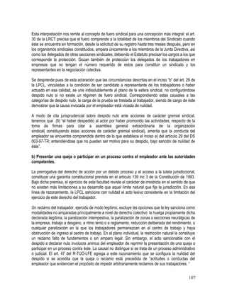 Esta interpretación nos remite al concepto de fuero sindical para una concepción más integral: el art.
30 de la LRCT precisa que el fuero comprende a la totalidad de los miembros del Sindicato cuando
éste se encuentra en formación, desde la solicitud de su registro hasta tres meses después, pero en
los organismos sindicales constituidos, ampara únicamente a los miembros de la Junta Directiva, así
como los delegados de otras secciones sindicales, debiendo el Estatuto precisar los cargos a los que
corresponde la protección. Gozan también de protección los delegados de los trabajadores en
empresas que no tengan el número requerido de estos para constituir un sindicato y los
representantes en la negociación colectiva.
Se desprende pues de esta aclaración que las circunstancias descritas en el inciso “b” del art. 29 de
la LPCL, vinculadas a la condición de ser candidato a representante de los trabajadores o haber
actuado en esa calidad, se une indisolublemente al plano de la esfera sindical, no configurándose
despido nulo si no existe un régimen de fuero sindical. Correspondiendo estas causales a las
categorías de despido nulo, la carga de la prueba se traslada al trabajador, siendo de cargo de éste
demostrar que la causa invocada por el empleador está viciada de nulidad.
A modo de cita jurisprudencial sobre despido nulo ante acciones de carácter gremial sindical,
tenemos que (9) “el haber despedido al actor por haber promovido las actividades, respecto de la
toma de firmas para citar a asamblea general extraordinaria de la organización
sindical( constituyendo éstas acciones de carácter gremial sindical), amerita que la conducta del
empleador se encuentre comprendida dentro de lo que establece el inciso a) del artículo 29 del DS
003-97-TR; entendiéndose que no pueden ser motivo para su despido, bajo sanción de nulidad de
éste”.
b) Presentar una queja o participar en un proceso contra el empleador ante las autoridades
competentes.
La prerrogativa del derecho de acción por un debido proceso y el acceso a la tutela jurisdiccional,
constituye una garantía constitucional prevista en el artículo 139 inc 3 de la Constitución de 1993.
Bajo dicha premisa, el ejercicio de esta facultad reviste el carácter de irrestricta en el sentido de que
no existan más limitaciones a su desarrollo que aquel límite natural que fija la jurisdicción. En esa
línea de razonamiento, la LPCL sanciona con nulidad el acto lesivo consistente en la limitación del
ejercicio de este derecho del trabajador.
Un reclamo del trabajador, ejercido de modo legítimo, excluye las opciones que la ley sanciona como
modalidades no amparadas principalmente a nivel de derecho colectivo: la huelga propiamente dicha
declarada ilegítima, la paralización intempestiva, la paralización de zonas o secciones neurálgicas de
la empresa, trabajo a desgano, a ritmo lento o a reglamento, reducción deliberada del rendimiento, o
cualquier paralización en la que los trabajadores permanezcan en el centro de trabajo y haya
obstrucción de ingreso al centro de trabajo. En el plano individual, la restricción natural la constituye
un reclamo falto de fundamentos o sin amparo legal. Sin embargo, el acto sancionable con el
despido a declarar nulo involucra animus del empleador de reprimir la presentación de una queja o
participar en un proceso contra éste. La causal no distingue si se trata de un proceso administrativo
o judicial. El art. 47 del R-TUO-LFE agrega a este razonamiento que se configura la nulidad del
despido si se acredita que la queja o reclamo está precedida de “actitudes o conductas del
empleador que evidencien el propósito de impedir arbitrariamente reclamos de sus trabajadores. “
107
 