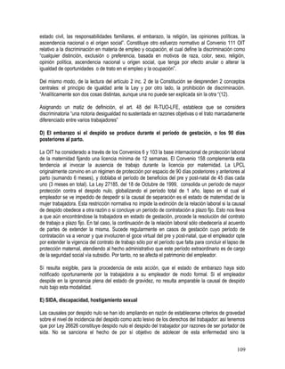 estado civil, las responsabilidades familiares, el embarazo, la religión, las opiniones políticas, la
ascendencia nacional o el origen social”. Constituye otro esfuerzo normativo al Convenio 111 OIT
relativo a la discriminación en materia de empleo y ocupación, el cual define la discriminación como
“cualquier distinción, exclusión o preferencia, basada en motivos de raza, color, sexo, religión,
opinión política, ascendencia nacional u origen social, que tenga por efecto anular o alterar la
igualdad de oportunidades o de trato en el empleo y la ocupación”.
Del mismo modo, de la lectura del artículo 2 inc. 2 de la Constitución se desprenden 2 conceptos
centrales: el principio de igualdad ante la Ley y por otro lado, la prohibición de discriminación.
“Analíticamente son dos cosas distintas, aunque una no puede ser explicada sin la otra “(12).
Asignando un matiz de definición, el art. 48 del R-TUO-LFE, establece que se considera
discriminatoria “una notoria desigualdad no sustentada en razones objetivas o el trato marcadamente
diferenciado entre varios trabajadores”
D) El embarazo si el despido se produce durante el período de gestación, o los 90 días
posteriores al parto.
La OIT ha considerado a través de los Convenios 6 y 103 la base internacional de protección laboral
de la maternidad fijando una licencia mínima de 12 semanas. El Convenio 158 complementa esta
tendencia al invocar la ausencia de trabajo durante la licencia por maternidad. La LPCL
originalmente convino en un régimen de protección por espacio de 90 días posteriores y anteriores al
parto (sumando 6 meses), y doblaba el período de beneficios del pre y post-natal de 45 días cada
uno (3 meses en total). La Ley 27185, del 18 de Octubre de 1999, consolida un período de mayor
protección contra el despido nulo, globalizando el período total de 1 año, lapso en el cual el
empleador se ve impedido de despedir si la causal de separación es el estado de maternidad de la
mujer trabajadora. Esta restricción normativa no impide la extinción de la relación laboral si la causal
de despido obedece a otra razón o si concluye un período de contratación a plazo fijo. Esto nos lleva
a que aún encontrándose la trabajadora en estado de gestación, procede la resolución del contrato
de trabajo a plazo fijo. En tal caso, la continuación de la relación laboral sólo obedecería al acuerdo
de partes de extender la misma. Sucede regularmente en casos de gestación cuyo período de
contratación va a vencer y que involucren el goce virtual del pre y post-natal, que el empleador opte
por extender la vigencia del contrato de trabajo sólo por el período que falta para concluir el lapso de
protección maternal, atendiendo al hecho administrativo que este período extraordinario es de cargo
de la seguridad social vía subsidio. Por tanto, no se afecta el patrimonio del empleador.
Sí resulta exigible, para la procedencia de esta acción, que el estado de embarazo haya sido
notificado oportunamente por la trabajadora a su empleador de modo formal. Si el empleador
despide en la ignorancia plena del estado de gravidez, no resulta amparable la causal de despido
nulo bajo esta modalidad.
E) SIDA, discapacidad, hostigamiento sexual
Las causales por despido nulo se han ido ampliando en razón de establecerse criterios de gravedad
sobre el nivel de incidencia del despido como acto lesivo de los derechos del trabajador: así tenemos
que por Ley 26626 constituye despido nulo el despido del trabajador por razones de ser portador de
sida. No se sanciona el hecho de por sí objetivo de adolecer de esta enfermedad sino la
109
 