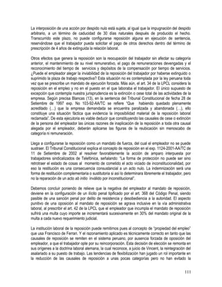 La interposición de una acción por despido nulo está sujeta, al igual que la impugnación del despido
arbitrario, a un término de caducidad de 30 días naturales después de producido el hecho.
Transcurrido este plazo, no puede configurarse reposición alguna en ejecución de sentencia,
reservándose que el trabajador pueda solicitar el pago de otros derechos dentro del término de
prescripción de 4 años de extinguida la relación laboral.
Otros efectos que genera la reposición son la reocupación del trabajador sin afectar su categoría
anterior, el mantenimiento de su nivel remunerativo, el pago de remuneraciones devengadas y el
reconocimiento del tiempo de servicios y depósitos de la compensación por tiempo de servicios.
¿Puede el empleador alegar la inviabilidad de la reposición del trabajador por haberse extinguido o
suprimido la plaza de trabajo respectiva? Esta situación no es contemplada por la ley peruana toda
vez que se prescribe un mandato de ejecución forzada. Más aún, el art. 34 de la LPCL considera la
reposición en el empleo y no en el puesto en el que laboraba el trabajador. El único supuesto de
excepción que contempla nuestra jurisprudencia es la extinción o cese total de las actividades de la
empresa. Según precisa Blancas (13), en la sentencia del Tribunal Constitucional de fecha 28 de
Setiembre de 1997 exp. No 103-92-AA/TC se refiere “Que habiendo quedado plenamente
acreditado (…) que la empresa demandada se encuentra paralizada y abandonada (…), ello
constituye una situación fáctica que evidencia la imposibilidad material de la reposición laboral
reclamada”. De esta ejecutoria es viable deducir que constituyendo las causales de cese o extinción
de la persona del empleador las únicas razones de inaplicación de la reposición a toda otra causal
alegada por el empleador, deberán aplicarse las figuras de la reubicación sin menoscabo de
categoría ni remuneración.
Llega a configurarse la reposición como un mandato de fuerza, del cual el empleador no se puede
sustraer. El Tribunal Constitucional explica el concepto de reposición en el exp. 1124-2001-AA/TC de
11 de Setiembre de 2002 al resolver favorablemente la acción de amparo interpuesta por
trabajadores sindicalizados de Telefónica, señalando: “La forma de protección no puede ser sino
retrotraer el estado de cosas al momento de cometido el acto viciado de inconstitucionalidad, por
eso la restitución es una consecuencia consustancial a un acto nulo. La indemnización será una
forma de restitución complementaria o sustitutoria si así lo determinara libremente el trabajador, pero
no la reparación de un acto ab initio inválido por inconstitucional”.
Debemos concluir poniendo de relieve que la negativa del empleador al mandato de reposición,
deviene en la configuración de un ilícito penal tipificado por el art. 368 del Código Penal, siendo
pasible de una sanción penal por delito de resistencia y desobediencia a la autoridad. El aspecto
punitivo de una oposición al mandato de reposición se agrava inclusive en la vía administrativa
laboral, al prescribir el art. 42 de la LPCL que el empleador que incumpla el mandato de reposición
sufrirá una multa cuyo importe se incrementará sucesivamente en 30% del mandato original de la
multa a cada nuevo requerimiento judicial.
La institución laboral de la reposición puede remitirnos pues al concepto de “propiedad del empleo”
que usa Francisco de Ferrari. Y el razonamiento aplicado es técnicamente correcto en tanto que las
causales de reposición se remiten en el sistema peruano, por ausencia forzada de oposición del
empleador, a que el trabajador opte por su reincorporación. Esta decisión de elección se remonta en
sus orígenes a la doctrina laboral alemana, la cual reconoce, a juicio de Vincent, la reintegración del
asalariado a su puesto de trabajo. Las tendencias de flexibilización han jugado un rol importante en
la reducción de las causales de reposición a unas pocas categorías pero no han evitado la
111
 
