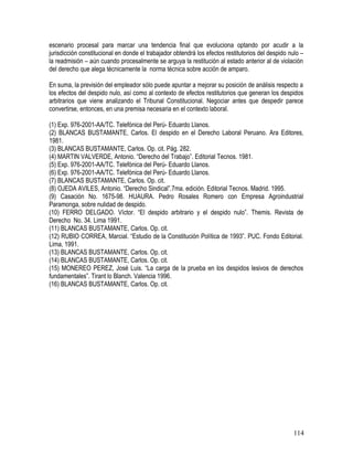 escenario procesal para marcar una tendencia final que evoluciona optando por acudir a la
jurisdicción constitucional en donde el trabajador obtendrá los efectos restitutorios del despido nulo –
la readmisión – aún cuando procesalmente se arguya la restitución al estado anterior al de violación
del derecho que alega técnicamente la norma técnica sobre acción de amparo.
En suma, la previsión del empleador sólo puede apuntar a mejorar su posición de análisis respecto a
los efectos del despido nulo, así como al contexto de efectos restitutorios que generan los despidos
arbitrarios que viene analizando el Tribunal Constitucional. Negociar antes que despedir parece
convertirse, entonces, en una premisa necesaria en el contexto laboral.
(1) Exp. 976-2001-AA/TC. Telefónica del Perú- Eduardo Llanos.
(2) BLANCAS BUSTAMANTE, Carlos. El despido en el Derecho Laboral Peruano. Ara Editores,
1981.
(3) BLANCAS BUSTAMANTE, Carlos. Op. cit. Pág. 282.
(4) MARTIN VALVERDE, Antonio. “Derecho del Trabajo”. Editorial Tecnos. 1981.
(5) Exp. 976-2001-AA/TC. Telefónica del Perú- Eduardo Llanos.
(6) Exp. 976-2001-AA/TC. Telefónica del Perú- Eduardo Llanos.
(7) BLANCAS BUSTAMANTE, Carlos. Op. cit.
(8) OJEDA AVILES, Antonio. “Derecho Sindical”.7ma. edición. Editorial Tecnos. Madrid. 1995.
(9) Casación No. 1675-98. HUAURA. Pedro Rosales Romero con Empresa Agroindustrial
Paramonga, sobre nulidad de despido.
(10) FERRO DELGADO. Víctor. “El despido arbitrario y el despido nulo”. Themis. Revista de
Derecho No. 34. Lima 1991.
(11) BLANCAS BUSTAMANTE, Carlos. Op. cit.
(12) RUBIO CORREA, Marcial. “Estudio de la Constitución Política de 1993”. PUC. Fondo Editorial.
Lima, 1991.
(13) BLANCAS BUSTAMANTE, Carlos. Op. cit.
(14) BLANCAS BUSTAMANTE, Carlos. Op. cit.
(15) MONEREO PEREZ, José Luis. “La carga de la prueba en los despidos lesivos de derechos
fundamentales”. Tirant lo Blanch. Valencia 1996.
(16) BLANCAS BUSTAMANTE, Carlos. Op. cit.
114
 