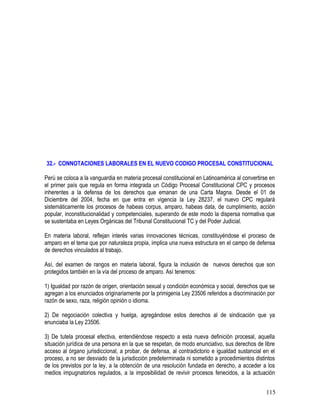 32.- CONNOTACIONES LABORALES EN EL NUEVO CODIGO PROCESAL CONSTITUCIONAL
Perú se coloca a la vanguardia en materia procesal constitucional en Latinoamérica al convertirse en
el primer país que regula en forma integrada un Código Procesal Constitucional CPC y procesos
inherentes a la defensa de los derechos que emanan de una Carta Magna. Desde el 01 de
Diciembre del 2004, fecha en que entra en vigencia la Ley 28237, el nuevo CPC regulará
sistemáticamente los procesos de habeas corpus, amparo, habeas data, de cumplimiento, acción
popular, inconstitucionalidad y competenciales, superando de este modo la dispersa normativa que
se sustentaba en Leyes Orgánicas del Tribunal Constitucional TC y del Poder Judicial.
En materia laboral, reflejan interés varias innovaciones técnicas, constituyéndose el proceso de
amparo en el tema que por naturaleza propia, implica una nueva estructura en el campo de defensa
de derechos vinculados al trabajo.
Así, del examen de rangos en materia laboral, figura la inclusión de nuevos derechos que son
protegidos también en la vía del proceso de amparo. Así tenemos:
1) Igualdad por razón de origen, orientación sexual y condición económica y social, derechos que se
agregan a los enunciados originariamente por la primigenia Ley 23506 referidos a discriminación por
razón de sexo, raza, religión opinión o idioma.
2) De negociación colectiva y huelga, agregándose estos derechos al de sindicación que ya
enunciaba la Ley 23506.
3) De tutela procesal efectiva, entendiéndose respecto a esta nueva definición procesal, aquella
situación jurídica de una persona en la que se respetan, de modo enunciativo, sus derechos de libre
acceso al órgano jurisdiccional, a probar, de defensa, al contradictorio e igualdad sustancial en el
proceso, a no ser desviado de la jurisdicción predeterminada ni sometido a procedimientos distintos
de los previstos por la ley, a la obtención de una resolución fundada en derecho, a acceder a los
medios impugnatorios regulados, a la imposibilidad de revivir procesos fenecidos, a la actuación
115
 