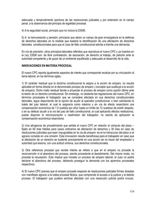 adecuada y temporalmente oportuna de las resoluciones judiciales y por extensión en el campo
penal, a la observancia del principio de legalidad procesal.
4) A la seguridad social, principio que no incluía la 23506.
5) A la remuneración y pensión, principios que abren un campo de gran envergadura en la defensa
de derechos laborales en la medida que bastará la identificación de una afectación de derechos
laborales constitucionales para que el Juez de fallo constitucional admita a trámite una demanda.
En vía de precisión, otros principios laborales referidos que reproduce el nuevo CPC y ya insertos en
la Ley 23506 son: de libre contratación, de asociación, de derecho al trabajo, de petición ante la
autoridad competente y de gozar de un ambiente equilibrado y adecuado al desarrollo de la vida.
INNOVACIONES EN MATERIA PROCESAL
El nuevo CPC reporta igualmente aspectos de interés que corresponde recalcar por su vinculación al
tema laboral, en los términos sgtes.:
1) El carácter residual que la doctrina constitucional le asigna a la acción de amparo, no resulta
aplicable en forma directa en el denominado proceso de amparo ( concepto que sustituye a la acción
de amparo). Dicho matiz residual tiende a proyectar el proceso de amparo como opción última ante
la lesión de un derecho constitucional. Sin embargo, no obstante las regulaciones del nuevo CPC, en
términos procesales el trabajador que se considere afectado en sus derechos constitucionales
laborales, sigue disponiendo de la opción de acudir al operador jurisdiccional, o bien solicitando la
tutela del juez laboral, el cual le asignaría como máximo y en vía de efecto resarcitorio una
compensación económica de 1.5 sueldos por año( hasta un límite de 12 sueldos) de existir despido,
o en su defecto acudir a la vía del juez de fallo constitucional, el cual aplicando efectos restitutorios,
puede disponer la reincorporación o readmisión del trabajador, no siendo de aplicación la
compensación económica resarcitoria.
2) Una atingencia de procedimiento que señala el nuevo CPC en relación al cómputo del plazo –
fijado en 60 días hábiles para casos ordinarios de afectación de derechos y 30 días en caso de
resoluciones judiciales que sean impugnables en la vía de amparo- es el no transcurso del plazo si el
agravio consiste en una omisión. Esta innovación resulta beneficiosa para el trabajador en caso que
la afectación de un derecho se sustente precisamente en una acción de no hacer del empleador o
autoridad que lesiona, con una actitud omisiva, sus derechos constitucionales.
3) Otra referencia procesal que reviste interés se refiere a que en el amparo no procede la
reconvención ni el abandono del proceso, siendo procedente el desistimiento. Del mismo modo, no
procede la recusación. Esto implica que iniciado un proceso de amparo laboral, el Juez no podrá
declarar el abandono del proceso, debiendo proseguir la demanda con los apremios procesales
respectivos.
4) El nuevo CPC precisa que el amparo procede respecto de resoluciones judiciales firmes dictadas
con manifiesto agravio a la tutela procesal fáctica, que comprende el acceso a la justicia y el debido
proceso. El trabajador que pudiera sentirse afectado con una resolución judicial podrá invocar,
116
 