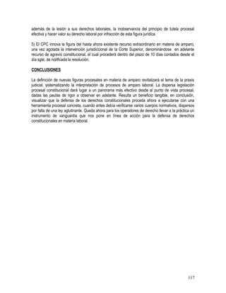 además de la lesión a sus derechos laborales, la inobservancia del principio de tutela procesal
efectiva y hacer valor su derecho laboral por infracción de esta figura jurídica.
5) El CPC innova la figura del hasta ahora existente recurso extraordinario en materia de amparo,
una vez agotada la intervención jurisdiccional de la Corte Superior, denominándose en adelante
recurso de agravio constitucional, el cual procederá dentro del plazo de 10 días contados desde el
día sgte. de notificada la resolución.
CONCLUSIONES
La definición de nuevas figuras procesales en materia de amparo revitalizará el tema de la praxis
judicial, sistematizando la interpretación de procesos de amparo laboral. La dispersa legislación
procesal constitucional dará lugar a un panorama más efectivo desde el punto de vista procesal,
dadas las pautas de rigor a observar en adelante. Resulta un beneficio tangible, en conclusión,
visualizar que la defensa de los derechos constitucionales proceda ahora a ejecutarse con una
herramienta procesal concreta, cuando antes debía verificarse varios cuerpos normativos, dispersos
por falta de una ley aglutinante. Queda ahora para los operadores de derecho llevar a la práctica un
instrumento de vanguardia que nos pone en línea de acción para la defensa de derechos
constitucionales en materia laboral.
117
 