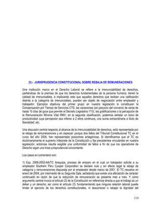 33.- JURISPRUDENCIA CONSTITUCIONAL SOBRE REBAJA DE REMUNERACIONES
Una institución marco en el Derecho Laboral se refiere a la irrenunciabilidad de derechos,
partiéndose de la premisa de que los derechos fundamentales de la persona humana, tienen la
calidad de irrenunciables, e implicando esto que aquellos derechos que reciban una calificación
distinta a la categoría de irrenunciables, pueden ser objeto de negociación entre empleador y
trabajador. Ejemplos objetivos del primer grupo en nuestra legislación lo constituyen la
Compensación por Tiempo de Servicios CTS, las vacaciones (sin perjuicio del convenio de venta de
hasta 15 días de goce que permite el Decreto Legislativo 713), las gratificaciones o la percepción de
la Remuneración Mínima Vital RMV; en la segunda clasificación, podemos señalar un bono de
productividad cuya percepción sea inferior a 2 años continuos, una suma extraordinaria a título de
liberalidad, etc.
Una discusión central respecto al alcance de la irrenunciabilidad de derechos, está representada por
la rebaja de remuneraciones y en especial, porque dos fallos del Tribunal Constitucional TC en el
curso del año 2004, han representado posiciones antagónicas. Si identificamos que el TC es
doctrinariamente el supremo intérprete de la Constitución y fija precedentes vinculantes en nuestra
legislación, entonces resulta exigible una uniformidad de fallos a fin de que los operadores de
Derecho sigan una línea jurisprudencial concordante.
Los casos en comentario son:
1) Exp. 2906-2002-AA/TC Arequipa, proceso de amparo en el cual un trabajador solicita a su
empleador Southern Peru Cooper Corporation se declare nula y sin efecto legal la rebaja de
categoría y remuneraciones dispuesta por el empleador desde marzo de 2001. El TC resuelve en
enero de 2004, por intermedio de su Segunda Sala, señalando que existe una afectación de carácter
continuado en razón de que la reducción de remuneración se presenta mes a mes. Y como
argumento central invoca el artículo 22 de la Constitución en referencia directa a que el trabajo es un
deber y un derecho, así como el artículo 23, fundamentando que ninguna relación laboral puede
limitar el ejercicio de los derechos constitucionales, ni desconocer o rebajar la dignidad del
118
 