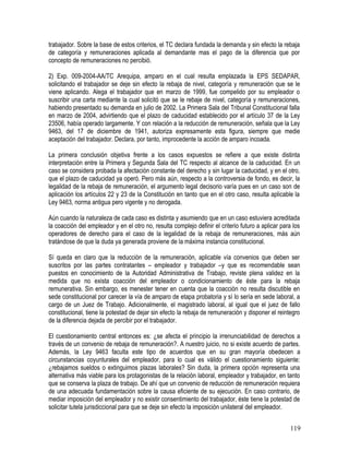 trabajador. Sobre la base de estos criterios, el TC declara fundada la demanda y sin efecto la rebaja
de categoría y remuneraciones aplicada al demandante mas el pago de la diferencia que por
concepto de remuneraciones no percibió.
2) Exp. 009-2004-AA/TC Arequipa, amparo en el cual resulta emplazada la EPS SEDAPAR,
solicitando el trabajador se deje sin efecto la rebaja de nivel, categoría y remuneración que se le
viene aplicando. Alega el trabajador que en marzo de 1999, fue compelido por su empleador o
suscribir una carta mediante la cual solicitó que se le rebaje de nivel, categoría y remuneraciones,
habiendo presentado su demanda en julio de 2002. La Primera Sala del Tribunal Constitucional falla
en marzo de 2004, advirtiendo que el plazo de caducidad establecido por el artículo 37 de la Ley
23506, había operado largamente. Y con relación a la reducción de remuneración, señala que la Ley
9463, del 17 de diciembre de 1941, autoriza expresamente esta figura, siempre que medie
aceptación del trabajador. Declara, por tanto, improcedente la acción de amparo incoada.
La primera conclusión objetiva frente a los casos expuestos se refiere a que existe distinta
interpretación entre la Primera y Segunda Sala del TC respecto al alcance de la caducidad. En un
caso se considera probada la afectación constante del derecho y sin lugar la caducidad, y en el otro,
que el plazo de caducidad ya operó. Pero más aún, respecto a la controversia de fondo, es decir, la
legalidad de la rebaja de remuneración, el argumento legal decisorio varía pues en un caso son de
aplicación los artículos 22 y 23 de la Constitución en tanto que en el otro caso, resulta aplicable la
Ley 9463, norma antigua pero vigente y no derogada.
Aún cuando la naturaleza de cada caso es distinta y asumiendo que en un caso estuviera acreditada
la coacción del empleador y en el otro no, resulta complejo definir el criterio futuro a aplicar para los
operadores de derecho para el caso de la legalidad de la rebaja de remuneraciones, más aún
tratándose de que la duda ya generada proviene de la máxima instancia constitucional.
Sí queda en claro que la reducción de la remuneración, aplicable vía convenios que deben ser
suscritos por las partes contratantes – empleador y trabajador –y que es recomendable sean
puestos en conocimiento de la Autoridad Administrativa de Trabajo, reviste plena validez en la
medida que no exista coacción del empleador o condicionamiento de éste para la rebaja
remunerativa. Sin embargo, es menester tener en cuenta que la coacción no resulta discutible en
sede constitucional por carecer la vía de amparo de etapa probatoria y sí lo sería en sede laboral, a
cargo de un Juez de Trabajo. Adicionalmente, el magistrado laboral, al igual que el juez de fallo
constitucional, tiene la potestad de dejar sin efecto la rebaja de remuneración y disponer el reintegro
de la diferencia dejada de percibir por el trabajador.
El cuestionamiento central entonces es: ¿se afecta el principio la irrenunciabilidad de derechos a
través de un convenio de rebaja de remuneración?. A nuestro juicio, no si existe acuerdo de partes.
Además, la Ley 9463 faculta este tipo de acuerdos que en su gran mayoría obedecen a
circunstancias coyunturales del empleador, para lo cual es válido el cuestionamiento siguiente:
¿rebajamos sueldos o extinguimos plazas laborales? Sin duda, la primera opción representa una
alternativa más viable para los protagonistas de la relación laboral, empleador y trabajador, en tanto
que se conserva la plaza de trabajo. De ahí que un convenio de reducción de remuneración requiera
de una adecuada fundamentación sobre la causa eficiente de su ejecución. En caso contrario, de
mediar imposición del empleador y no existir consentimiento del trabajador, éste tiene la potestad de
solicitar tutela jurisdiccional para que se deje sin efecto la imposición unilateral del empleador.
119
 