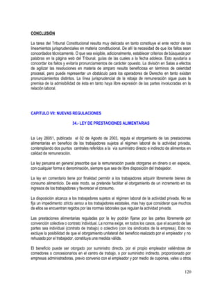 CONCLUSIÓN
La tarea del Tribunal Constitucional resulta muy delicada en tanto constituye el ente rector de los
lineamientos jurisprudenciales en materia constitucional. De allí la necesidad de que los fallos sean
concordados técnicamente. O que sea exigible, adicionalmente, establecer criterios de búsqueda por
palabras en la página web del Tribunal, guías de las cuales a la fecha adolece. Esto ayudaría a
concordar los fallos y evitaría pronunciamientos de carácter opuesto. La división en Salas a efectos
de agilizar las resoluciones en materia de amparo resulta beneficiosa en términos de celeridad
procesal, pero puede representar un obstáculo para los operadores de Derecho en tanto existan
pronunciamientos distintos. La línea jurisprudencial de la rebaja de remuneración sigue pues la
premisa de la admisibilidad de ésta en tanto haya libre expresión de las partes involucradas en la
relación laboral.
CAPITULO VII: NUEVAS REGULACIONES
34.- LEY DE PRESTACIONES ALIMENTARIAS
La Ley 28051, publicada el 02 de Agosto de 2003, regula el otorgamiento de las prestaciones
alimentarias en beneficio de los trabajadores sujetos al régimen laboral de la actividad privada,
contemplando dos puntos centrales referidos a la vía suministro directo e indirecto de alimentos en
calidad de remuneración.
La ley peruana en general prescribe que la remuneración puede otorgarse en dinero o en especie,
con cualquier forma o denominación, siempre que sea de libre disposición del trabajador.
La ley en comentario tiene por finalidad permitir a los trabajadores adquirir libremente bienes de
consumo alimenticio. De este modo, se pretende facilitar el otorgamiento de un incremento en los
ingresos de los trabajadores y favorecer el consumo.
La disposición alcanza a los trabajadores sujetos al régimen laboral de la actividad privada. No se
fija un impedimento strictu sensu a los trabajadores estatales, mas hay que considerar que muchos
de ellos se encuentran regidos por las normas laborales que regulan la actividad privada.
Las prestaciones alimentarias reguladas por la ley podrán fijarse por las partes libremente por
convención colectiva o contrato individual. La norma exige, en todos los casos, que el acuerdo de las
partes sea individual (contrato de trabajo) o colectivo (con los sindicatos de la empresa). Esto no
excluye la posibilidad de que el otorgamiento unilateral del beneficio realizado por el empleador y no
rehusado por el trabajador, constituya una medida válida.
El beneficio puede ser otorgado por suministro directo, por el propio empleador valiéndose de
comedores o concesionarios en el centro de trabajo, o por suministro indirecto, proporcionado por
empresas administradoras, previo convenio con el empleador y por medio de cupones, vales u otros
120
 