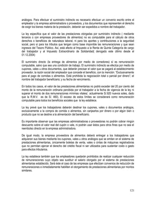 análogos. Para efectuar el suministro indirecto es necesario efectuar un convenio escrito entre el
empleador y la empresa administradora o proveedora, y los documentos que representen el derecho
de exigir los bienes materia de la prestación, deberán ser expedidos a nombre del trabajador.
La ley especifica que el valor de las prestaciones otorgadas por suministro indirecto ( mediante
terceros o con empresas proveedores de alimentos) no es computable para el cálculo de otros
derechos o beneficios de naturaleza laboral, ni para los aportes y contribuciones a la seguridad
social, pero sí para los tributos que tengan como base imponible las remuneraciones y que sean
ingresos del Tesoro Público. Así, está afecto al Impuesto a la Renta de Quinta Categoría de cargo
del trabajador y al Impuesto Extraordinario de Solidaridad( derogado este último desde el
01.12.2004)
El suministro directo (la entrega de alimentos por medio de comedores) sí es remuneración
computable, salvo que sea una condición de trabajo. El suministro indirecto se efectúa por medio de
cupones, vales u otros documentos, que deberán precisar el valor que se pagará al establecimiento
proveedor, la razón social del empleador que concede el beneficio, con la mención: “Exclusivamente
para el pago de comidas o alimentos. Está prohibida la negociación total o parcial por dinero”; el
nombre del trabajador beneficiario; y su fecha de vencimiento.
En todos los casos, el valor de las prestaciones alimentarias no podrá exceder del 20 por ciento del
monto de la remuneración ordinaria percibida por el trabajador a la fecha de vigencia de la ley ni
superar el monto de dos remuneraciones mínimas vitales( actualmente S/.920 nuevos soles, dado
que la R.M.V. es de S/. 460). El exceso de estos límites se considerará como remuneración
computable para todos los beneficios sociales que la ley establece.
La ley prevé que los trabajadores deberán destinar los cupones, vales o documentos análogos,
exclusivamente a la compra de comida o alimentos, sin canjearlos por dinero o por algún bien o
producto que no se destine a la alimentación del beneficiario.
Es importante observar que las empresas administradoras o proveedoras no podrán cobrar ningún
descuento sobre el valor real del cupón o vale, ni podrán usar éstos para otros fines que no sea el
reembolso directo en la empresa administradora.
De igual modo, la empresa proveedora de alimentos deberá entregar a los trabajadores que
adquieran sus bienes mediante los cupones, vales u otros análogos que se emitan en el sistema de
prestaciones alimentarias, únicamente boletas de venta, vales o cintas de máquinas registradoras
que no permitan ejercer el derecho del crédito fiscal ni ser utilizados para sustentar costo o gasto
para efectos tributarios.
La ley establece también que los empleadores quedarán prohibidos de realizar cualquier reducción
de remuneraciones cuyo objeto sea sustituir el salario otorgado por el sistema de prestaciones
alimentarias establecido. Será éste el caso de las empresas que efectúen convenios de reducción de
remuneraciones e inmediatamente habiliten el otorgamiento de prestaciones alimentarias por montos
similares.
121
 