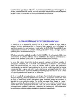 Los empleadores que otorguen el beneficio de prestaciones alimentarias deberán consignarlas en
columna separada del libro de planillas. Se colige de esto que además debe incluirse en las boletas
de pago el monto correspondiente por concepto de prestaciones alimentarias.
35.- REGLAMENTÓ DE LA LEY DE PRESTACIONES ALIMENTARIAS
La inafectación de la remuneración constituye uno de los temas centrales de mayor interés al
referirnos al control propiamente dicho de costos laborales. Proyectos como el de franjas no
salariales en parte se han materializado al prescribir la Ley No. 28015( 02 de Agosto del 2003), que
una parte de la remuneración, vía suministro indirecto, pueda estar no afecta a las cargas sociales a
que el empleador usualmente está obligado.
El Reglamento de la Ley, publicado como D.S. No. 013-2003-TR, el 28 de Octubre de 2003, enfoca
principalmente el suministro indirecto con las modalidades de empresas administradoras y
proveedoras de alimentos, con las cuales los empleadores deben suscribir convenios.
La norma deja a salvo el suministro directo, a cargo del empleador, otorgándole la calidad de
remuneración computable, mas es importante poner de relieve que la afectación a este suministro
directo bien puede adecuarse a la calidad de suministro indirecto, siempre que el empleador
establezca que el concesionario que se encuentre en el centro de trabajo, opte y pueda constituirse
en persona jurídica y empresa proveedora de alimentos. Se exige como capital social mínimo de las
empresas administradoras de alimentos 300 UITS(S/. 990,000 para el valor de la UIT de S/. 3,300 al
2005) y no hay fijación mínima respecto de las proveedoras.
En vía de precisión de conceptos, debemos entender que el suministro directo es aquel que podrá
otorgar el empleador, valiéndose de los servicios de comedor o concesionario provisto en el centro
de trabajo. Si el empleador ya diera este beneficio desde antes de la presente ley, mantendrá su
naturaleza de remuneración computable. Eso significa que estará afecto al pago de tributos y
obligaciones sociales. Cuando las prestaciones alimentarias sean indirectas, las remuneraciones no
estarán afectas a las aportaciones de Essalud, ONP, AFP, Senati, SENCICO, pero sí estarán
afectas al Impuesto a la Renta y al Impuesto Extraordinario de Solidaridad. Los vales tampoco serán
computables para el cálculo del pago de vacaciones, gratificaciones y utilidades.
122
 
