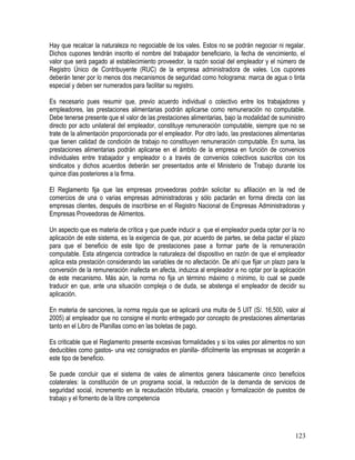 Hay que recalcar la naturaleza no negociable de los vales. Estos no se podrán negociar ni regalar.
Dichos cupones tendrán inscrito el nombre del trabajador beneficiario, la fecha de vencimiento, el
valor que será pagado al establecimiento proveedor, la razón social del empleador y el número de
Registro Único de Contribuyente (RUC) de la empresa administradora de vales. Los cupones
deberán tener por lo menos dos mecanismos de seguridad como holograma: marca de agua o tinta
especial y deben ser numerados para facilitar su registro.
Es necesario pues resumir que, previo acuerdo individual o colectivo entre los trabajadores y
empleadores, las prestaciones alimentarias podrán aplicarse como remuneración no computable.
Debe tenerse presente que el valor de las prestaciones alimentarias, bajo la modalidad de suministro
directo por acto unilateral del empleador, constituye remuneración computable, siempre que no se
trate de la alimentación proporcionada por el empleador. Por otro lado, las prestaciones alimentarias
que tienen calidad de condición de trabajo no constituyen remuneración computable. En suma, las
prestaciones alimentarias podrán aplicarse en el ámbito de la empresa en función de convenios
individuales entre trabajador y empleador o a través de convenios colectivos suscritos con los
sindicatos y dichos acuerdos deberán ser presentados ante el Ministerio de Trabajo durante los
quince días posteriores a la firma.
El Reglamento fija que las empresas proveedoras podrán solicitar su afiliación en la red de
comercios de una o varias empresas administradoras y sólo pactarán en forma directa con las
empresas clientes, después de inscribirse en el Registro Nacional de Empresas Administradoras y
Empresas Proveedoras de Alimentos.
Un aspecto que es materia de crítica y que puede inducir a que el empleador pueda optar por la no
aplicación de este sistema, es la exigencia de que, por acuerdo de partes, se deba pactar el plazo
para que el beneficio de este tipo de prestaciones pase a formar parte de la remuneración
computable. Esta atingencia contradice la naturaleza del dispositivo en razón de que el empleador
aplica esta prestación considerando las variables de no afectación. De ahí que fijar un plazo para la
conversión de la remuneración inafecta en afecta, induzca al empleador a no optar por la aplicación
de este mecanismo. Más aún, la norma no fija un término máximo o mínimo, lo cual se puede
traducir en que, ante una situación compleja o de duda, se abstenga el empleador de decidir su
aplicación.
En materia de sanciones, la norma regula que se aplicará una multa de 5 UIT (S/. 16,500, valor al
2005) al empleador que no consigne el monto entregado por concepto de prestaciones alimentarias
tanto en el Libro de Planillas como en las boletas de pago.
Es criticable que el Reglamento presente excesivas formalidades y si los vales por alimentos no son
deducibles como gastos- una vez consignados en planilla- difícilmente las empresas se acogerán a
este tipo de beneficio.
Se puede concluir que el sistema de vales de alimentos genera básicamente cinco beneficios
colaterales: la constitución de un programa social, la reducción de la demanda de servicios de
seguridad social, incremento en la recaudación tributaria, creación y formalización de puestos de
trabajo y el fomento de la libre competencia
123
 