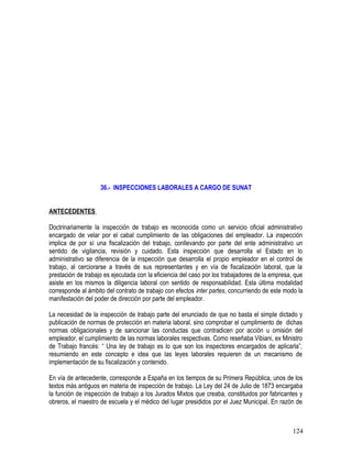 36.- INSPECCIONES LABORALES A CARGO DE SUNAT
ANTECEDENTES
Doctrinariamente la inspección de trabajo es reconocida como un servicio oficial administrativo
encargado de velar por el cabal cumplimiento de las obligaciones del empleador. La inspección
implica de por sí una fiscalización del trabajo, conllevando por parte del ente administrativo un
sentido de vigilancia, revisión y cuidado. Esta inspección que desarrolla el Estado en lo
administrativo se diferencia de la inspección que desarrolla el propio empleador en el control de
trabajo, al cerciorarse a través de sus representantes y en vía de fiscalización laboral, que la
prestación de trabajo es ejecutada con la eficiencia del caso por los trabajadores de la empresa, que
asiste en los mismos la diligencia laboral con sentido de responsabilidad. Esta última modalidad
corresponde al ámbito del contrato de trabajo con efectos inter partes, concurriendo de este modo la
manifestación del poder de dirección por parte del empleador.
La necesidad de la inspección de trabajo parte del enunciado de que no basta el simple dictado y
publicación de normas de protección en materia laboral, sino comprobar el cumplimiento de dichas
normas obligacionales y de sancionar las conductas que contradicen por acción u omisión del
empleador, el cumplimiento de las normas laborales respectivas. Como reseñaba Vibiani, ex Ministro
de Trabajo francés: “ Una ley de trabajo es lo que son los inspectores encargados de aplicarla”,
resumiendo en este concepto e idea que las leyes laborales requieren de un mecanismo de
implementación de su fiscalización y contenido.
En vía de antecedente, corresponde a España en los tiempos de su Primera República, unos de los
textos más antiguos en materia de inspección de trabajo. La Ley del 24 de Julio de 1873 encargaba
la función de inspección de trabajo a los Jurados Mixtos que creaba, constituidos por fabricantes y
obreros, el maestro de escuela y el médico del lugar presididos por el Juez Municipal. En razón de
124
 