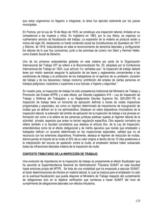 que estos organismos no llegaron a integrarse, la tarea fue ejercida solamente por los jueces
municipales.
En Francia, por la Ley de 19 de Mayo de 1879, se constituye una inspección laboral, limitada en su
competencia a las mujeres y niños. En Inglaterra en 1883, por la Ley Altorp, se organiza un
rudimentario servicio de fiscalización del trabajo. La expansión de la materia se produce recién a
inicios del siglo XX, destacando un fuerte contenido social las Constituciones de Querétaro de 1917
y Weimar, de 1919, traduciéndose en ellas el reconocimiento de derechos laborales y configurando
los albores de lo que hoy conocemos, junto a las premisas de Lorenz von Stein y Herman Heller,
como Estado Social de Derecho.
Uno de los primeros antecedentes globales en esta materia por parte de la Organización
Internacional del Trabajo OIT se refiere a la Recomendación No. 20, adoptada por la Conferencia
Internacional del Trabajo en 1923, cuyo artículo 1ro. señalaba que “ la inspección de trabajo deberá
tener por misión esencial asegurar la aplicación de las leyes y reglamentos concernientes a las
condiciones de trabajo y la protección de los trabajadores en el ejercicio de su profesión; duración
del trabajo y de los descansos; trabajo nocturno; prohibición del empleo de ciertas personas en
trabajos peligrosos, insalubres o superiores a sus fuerzas; e higiene y seguridad. “
En nuestro país, la inspección de trabajo ha sido competencia tradicional del Ministerio de Trabajo y
Promoción del Empleo MTPE y a este efecto, por Decreto Legislativo 910 – Ley de Inspección de
Trabajo y Defensa del Trabajador- y su Reglamento Decreto Supremo No. 020-2001-TR, la
inspección de trabajo tiene un horizonte de aplicación definido a través de visitas inspectivas
programadas y especiales, así como un régimen determinado de mecanismos de impugnación de
multas que se definen en la vía administrativa. Destacan en estos dispositivos innovadores de la
inspección laboral, la extensión del ámbito de aplicación de la inspección de trabajo a los jóvenes en
formación así como a la esfera de las personas jurídicas públicas sujetas al régimen laboral de la
actividad privada, aspectos que antes no tenían regulación específica. Otro aspecto normativo se
refiere también a la facultad conciliatoria que destaca el artículo 8vo. de la Ley de Inspección,
entendiéndose como tal al efecto obligacional y de mérito ejecutivo que reviste que empleador y
trabajador definan un acuerdo determinado en las inspecciones especiales, calidad que no se
reconocía con los anteriores dispositivos. Finalmente, destaca el régimen de reducción de multas,
disminuyendo el importe de la multa al 20% de su valor origina si dentro de los 10 días posteriores a
la interposición del recurso de apelación contra la multa, el empleador declara haber subsanado
todas las infracciones laborales materia de la imposición de multa.
CONTEXTO TRIBUTARIO DE LA INSPECCIÓN DE TRABAJO
Una evolución de importancia en la inspección de trabajo es propiamente el efecto fiscalizador que
ha asumido la Superintendencia Nacional de Administración Tributaria SUNAT en esta facultad
hasta entonces propia del MTPE. Se trata de una modalidad que ha empezado a ejecutar SUNAT,
al hacer determinaciones de tributos en materia laboral, lo cual se traduce para el empleador no sólo
en la eventual fiscalización que pueda disponer el Ministerio de Trabajo respecto del cumplimiento
de obligaciones sino en la objetiva verificación que comienza a hacer SUNAT del nivel de
cumplimiento de obligaciones laborales con efectos tributarios.
125
 