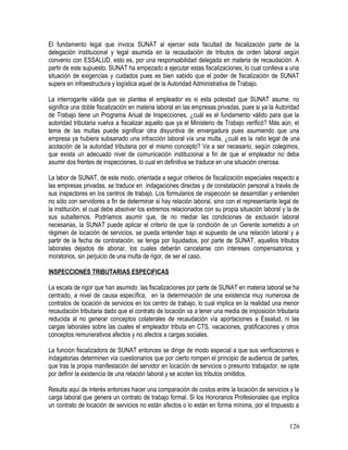 El fundamento legal que invoca SUNAT al ejercer esta facultad de fiscalización parte de la
delegación institucional y legal asumida en la recaudación de tributos de orden laboral según
convenio con ESSALUD, esto es, por una responsabilidad delegada en materia de recaudación. A
partir de este supuesto, SUNAT ha empezado a ejecutar estas fiscalizaciones, lo cual conlleva a una
situación de exigencias y cuidados pues es bien sabido que el poder de fiscalización de SUNAT
supera en infraestructura y logística aquel de la Autoridad Administrativa de Trabajo.
La interrogante válida que se plantea el empleador es si esta potestad que SUNAT asume, no
significa una doble fiscalización en materia laboral en las empresas privadas, pues si ya la Autoridad
de Trabajo tiene un Programa Anual de Inspecciones, ¿cuál es el fundamento válido para que la
autoridad tributaria vuelva a fiscalizar aquello que ya el Ministerio de Trabajo verificó? Más aún, el
tema de las multas puede significar otra disyuntiva de envergadura pues asumiendo que una
empresa ya hubiera subsanado una infracción laboral vía una multa, ¿cuál es la ratio legal de una
acotación de la autoridad tributaria por el mismo concepto? Va a ser necesario, según colegimos,
que exista un adecuado nivel de comunicación institucional a fin de que el empleador no deba
asumir dos frentes de inspecciones, lo cual en definitiva se traduce en una situación onerosa.
La labor de SUNAT, de este modo, orientada a seguir criterios de fiscalización especiales respecto a
las empresas privadas, se traduce en indagaciones directas y de constatación personal a través de
sus inspectores en los centros de trabajo. Los formularios de inspección se desarrollan y entienden
no sólo con servidores a fin de determinar si hay relación laboral, sino con el representante legal de
la institución, el cual debe absolver los extremos relacionados con su propia situación laboral y la de
sus subalternos. Podríamos asumir que, de no mediar las condiciones de exclusión laboral
necesarias, la SUNAT puede aplicar el criterio de que la condición de un Gerente sometido a un
régimen de locación de servicios, se pueda entender bajo el supuesto de una relación laboral y a
partir de la fecha de contratación, se tenga por liquidados, por parte de SUNAT, aquellos tributos
laborales dejados de abonar, los cuales deberán cancelarse con intereses compensatorios y
moratorios, sin perjuicio de una multa de rigor, de ser el caso.
INSPECCIONES TRIBUTARIAS ESPECIFICAS
La escala de rigor que han asumido las fiscalizaciones por parte de SUNAT en materia laboral se ha
centrado, a nivel de causa específica, en la determinación de una existencia muy numerosa de
contratos de locación de servicios en los centro de trabajo, lo cual implica en la realidad una menor
recaudación tributaria dado que el contrato de locación va a tener una media de imposición tributaria
reducida al no generar conceptos colaterales de recaudación vía aportaciones a Essalud, ni las
cargas laborales sobre las cuales el empleador tributa en CTS, vacaciones, gratificaciones y otros
conceptos remunerativos afectos y no afectos a cargas sociales.
La función fiscalizadora de SUNAT entonces se dirige de modo especial a que sus verificaciones e
indagatorias determinen vía cuestionarios que por cierto rompen el principio de audiencia de partes,
que tras la propia manifestación del servidor en locación de servicios o presunto trabajador, se opte
por definir la existencia de una relación laboral y se acoten los tributos omitidos.
Resulta aquí de interés entonces hacer una comparación de costos entre la locación de servicios y la
carga laboral que genera un contrato de trabajo formal. Si los Honorarios Profesionales que implica
un contrato de locación de servicios no están afectos o lo están en forma mínima, por el Impuesto a
126
 