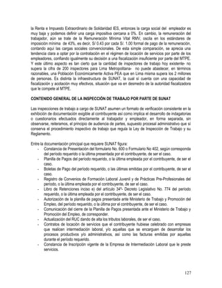 la Renta e Impuesto Extraordinario de Solidaridad IES, entonces la carga social del empleador es
muy baja y podemos definir una carga impositiva cercana a 0%. En cambio, la remuneración del
trabajador, aún se trate de la Remuneración Mínima Vital RMV, oscila en los estándares de
imposición mínima de 43%, es decir, S/ 0.43 por cada S/. 1.00 formal de pago de la remuneración,
contando aquí las cargas sociales convencionales. De esta simple comparación, se aprecia una
tendencia clara a optar por la contratación en el régimen de locación de servicios por parte de los
empleadores, confiando igualmente su decisión a una fiscalización insuficiente por parte del MTPE.
Y este último aspecto es tan cierto que la cantidad de inspectores de trabajo hoy existente- no
supera la cifra de 200 inspectores para Lima Metropolitana- no puede abastecer, en términos
razonables, una Población Económicamente Activa PEA que en Lima misma supera los 2 millones
de personas. Es distinta la infraestructura de SUNAT, la cual sí cuenta con una capacidad de
fiscalización y acotación muy efectivos, situación que va en desmedro de la autoridad fiscalizadora
que le compete al MTPE.
CONTENIDO GENERAL DE LA INSPECCIÓN DE TRABAJO POR PARTE DE SUNAT
Las inspecciones de trabajo a cargo de SUNAT asumen un formato de verificación consistente en la
exhibición de documentación exigible al contribuyente así como implica el desarrollo de indagatorias
o cuestionarios efectuados directamente al trabajador y empleador, en forma separada, sin
observarse, reiteramos, el principio de audiencia de partes, supuesto procesal administrativo que sí
conserva el procedimiento inspectivo de trabajo que regula la Ley de Inspección de Trabajo y su
Reglamento.
Entre la documentación principal que requiere SUNAT figura:
- Constancia de Presentación del formulario No. 600 o Formulario No 402, según corresponda
del período requerido o la última presentada por el contribuyente, de ser el caso.
- Planilla de Pagos del período requerido, o la última empleada por el contribuyente, de ser el
caso.
- Boletas de Pago del período requerido, o las últimas emitidas por el contribuyente, de ser el
caso.
- Registro de Convenios de Formación Laboral Juvenil y de Prácticas Pre-Profesionales del
período, o la última empleada por el contribuyente, de ser el caso.
- Libro de Retenciones inciso e) del artículo 34º- Decreto Legislativo No. 774 del período
requerido, o la última empleada por el contribuyente, de ser el caso.
- Autorización de la planilla de pagos presentada ante Ministerio de Trabajo y Promoción del
Empleo, del período requerido, o la última por el contribuyente, de ser el caso.
- Comunicación del cierre de la Planilla de Pagos presentada ante el Ministerio de Trabajo y
Promoción del Empleo, de corresponder.
- Actualización del RUC dando de alta los tributos laborales, de ser el caso.
- Contratos de locación de servicios que el contribuyente hubiese celebrado con empresas
que realicen intermediación laboral, y/o aquellas que se encarguen de desarrollar los
procesos productivos y/o administrativos, así como las facturas emitidas por aquellas
durante el período requerido.
- Constancia de Inscripción vigente de la Empresa de Intermediación Laboral que le preste
servicios.
127
 